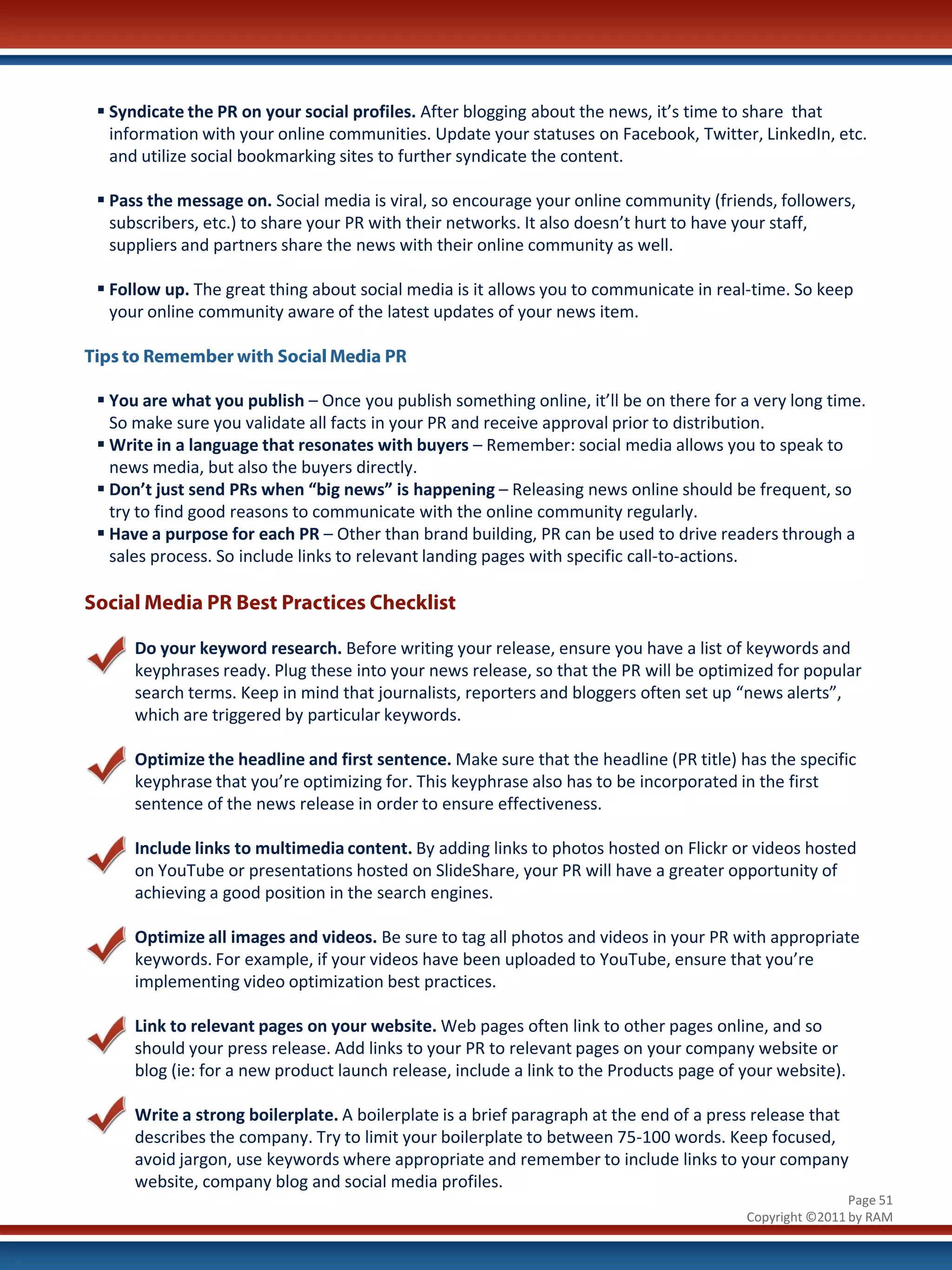  Syndicate the PR on your social profiles. After blogging about the news, it’s time to share that
   information with your online communities. Update your statuses on Facebook, Twitter, LinkedIn, etc.
   and utilize social bookmarking sites to further syndicate the content.

  Pass the message on. Social media is viral, so encourage your online community (friends, followers,
   subscribers, etc.) to share your PR with their networks. It also doesn’t hurt to have your staff,
   suppliers and partners share the news with their online community as well.

  Follow up. The great thing about social media is it allows you to communicate in real-time. So keep
   your online community aware of the latest updates of your news item.

Tips to Remember with Social Media PR

  You are what you publish – Once you publish something online, it’ll be on there for a very long time.
   So make sure you validate all facts in your PR and receive approval prior to distribution.
  Write in a language that resonates with buyers – Remember: social media allows you to speak to
   news media, but also the buyers directly.
  Don’t just send PRs when “big news” is happening – Releasing news online should be frequent, so
   try to find good reasons to communicate with the online community regularly.
  Have a purpose for each PR – Other than brand building, PR can be used to drive readers through a
   sales process. So include links to relevant landing pages with specific call-to-actions.

Social Media PR Best Practices Checklist

      Do your keyword research. Before writing your release, ensure you have a list of keywords and
      keyphrases ready. Plug these into your news release, so that the PR will be optimized for popular
      search terms. Keep in mind that journalists, reporters and bloggers often set up “news alerts”,
      which are triggered by particular keywords.

      Optimize the headline and first sentence. Make sure that the headline (PR title) has the specific
      keyphrase that you’re optimizing for. This keyphrase also has to be incorporated in the first
      sentence of the news release in order to ensure effectiveness.

      Include links to multimedia content. By adding links to photos hosted on Flickr or videos hosted
      on YouTube or presentations hosted on SlideShare, your PR will have a greater opportunity of
      achieving a good position in the search engines.

      Optimize all images and videos. Be sure to tag all photos and videos in your PR with appropriate
      keywords. For example, if your videos have been uploaded to YouTube, ensure that you’re
      implementing video optimization best practices.

      Link to relevant pages on your website. Web pages often link to other pages online, and so
      should your press release. Add links to your PR to relevant pages on your company website or
      blog (ie: for a new product launch release, include a link to the Products page of your website).

      Write a strong boilerplate. A boilerplate is a brief paragraph at the end of a press release that
      describes the company. Try to limit your boilerplate to between 75-100 words. Keep focused,
      avoid jargon, use keywords where appropriate and remember to include links to your company
      website, company blog and social media profiles.
                                                                                                         Page 51
                                                                                         Copyright ©2011 by RAM
 