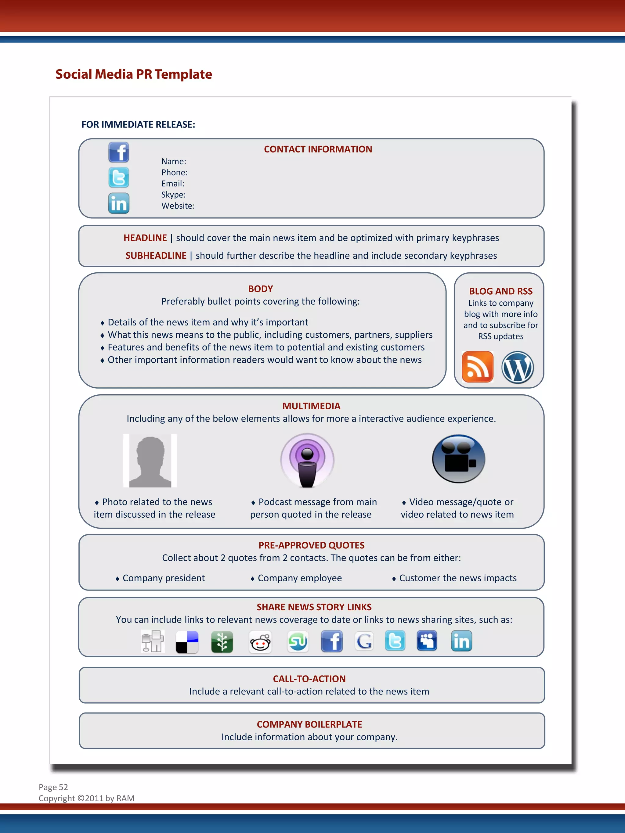 Social Media PR Template


         FOR IMMEDIATE RELEASE:

                                                     CONTACT INFORMATION
                            Name:
                            Phone:
                            Email:
                            Skype:
                            Website:


                   HEADLINE | should cover the main news item and be optimized with primary keyphrases
                   SUBHEADLINE | should further describe the headline and include secondary keyphrases


                                                 BODY                                                 BLOG AND RSS
                            Preferably bullet points covering the following:                          Links to company
                                                                                                     blog with more info
             ♦ Details of the news item and why it’s important                                       and to subscribe for
             ♦ What this news means to the public, including customers, partners, suppliers              RSS updates
             ♦ Features and benefits of the news item to potential and existing customers
             ♦ Other important information readers would want to know about the news




                                                        MULTIMEDIA
                    Including any of the below elements allows for more a interactive audience experience.




            ♦ Photo related to the news           ♦ Podcast message from main         ♦ Video message/quote or
            item discussed in the release         person quoted in the release        video related to news item

                                                   PRE-APPROVED QUOTES
                            Collect about 2 quotes from 2 contacts. The quotes can be from either:
                 ♦ Company president              ♦ Company employee               ♦ Customer the news impacts


                                                   SHARE NEWS STORY LINKS
                 You can include links to relevant news coverage to date or links to news sharing sites, such as:




                                                      CALL-TO-ACTION
                                  Include a relevant call-to-action related to the news item


                                                     COMPANY BOILERPLATE
                                            Include information about your company.



Page 52
Copyright ©2011 by RAM
 