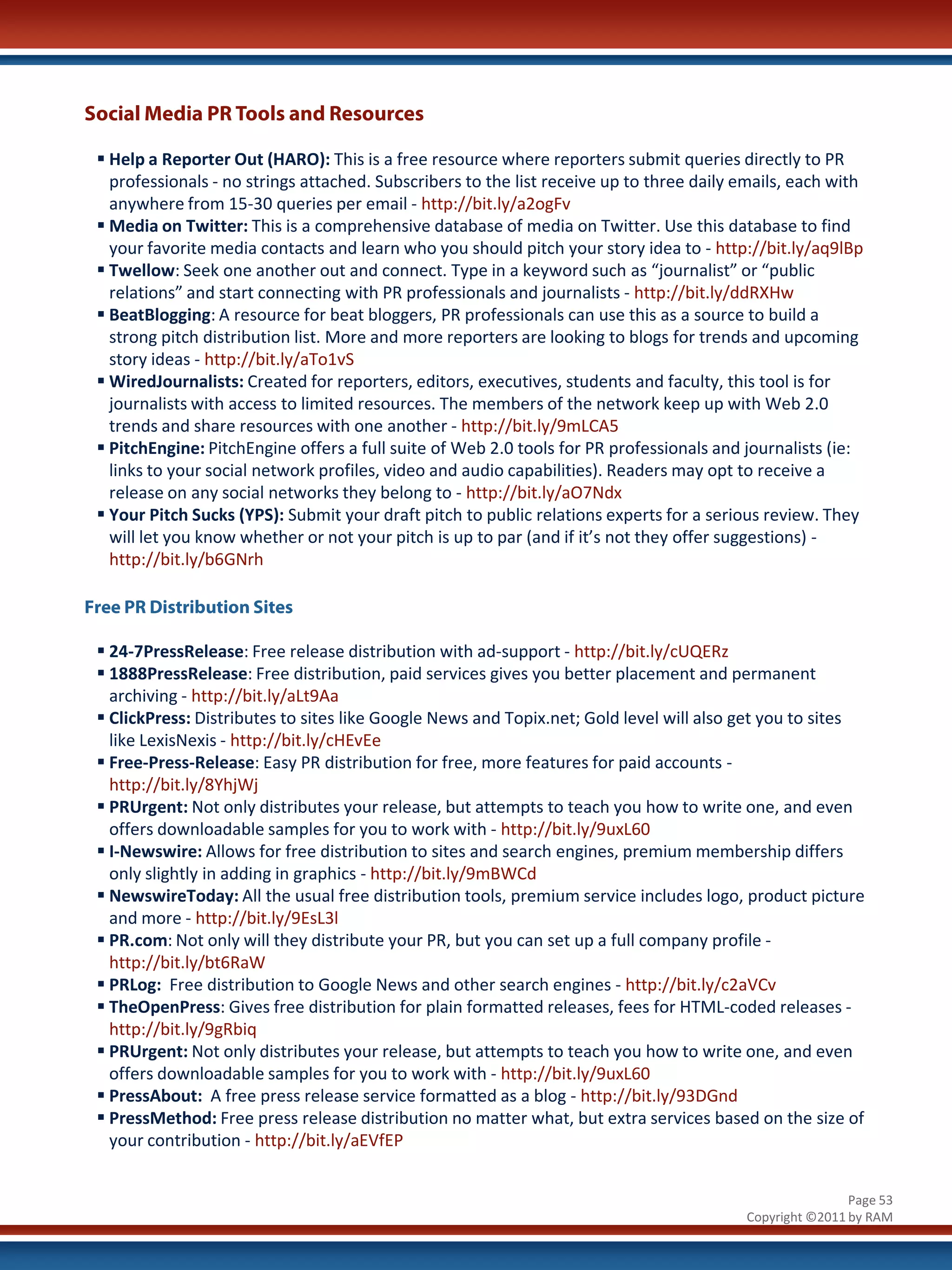 Social Media PR Tools and Resources

  Help a Reporter Out (HARO): This is a free resource where reporters submit queries directly to PR
   professionals - no strings attached. Subscribers to the list receive up to three daily emails, each with
   anywhere from 15-30 queries per email - http://bit.ly/a2ogFv
  Media on Twitter: This is a comprehensive database of media on Twitter. Use this database to find
   your favorite media contacts and learn who you should pitch your story idea to - http://bit.ly/aq9lBp
  Twellow: Seek one another out and connect. Type in a keyword such as “journalist” or “public
   relations” and start connecting with PR professionals and journalists - http://bit.ly/ddRXHw
  BeatBlogging: A resource for beat bloggers, PR professionals can use this as a source to build a
   strong pitch distribution list. More and more reporters are looking to blogs for trends and upcoming
   story ideas - http://bit.ly/aTo1vS
  WiredJournalists: Created for reporters, editors, executives, students and faculty, this tool is for
   journalists with access to limited resources. The members of the network keep up with Web 2.0
   trends and share resources with one another - http://bit.ly/9mLCA5
  PitchEngine: PitchEngine offers a full suite of Web 2.0 tools for PR professionals and journalists (ie:
   links to your social network profiles, video and audio capabilities). Readers may opt to receive a
   release on any social networks they belong to - http://bit.ly/aO7Ndx
  Your Pitch Sucks (YPS): Submit your draft pitch to public relations experts for a serious review. They
   will let you know whether or not your pitch is up to par (and if it’s not they offer suggestions) -
   http://bit.ly/b6GNrh

Free PR Distribution Sites

  24-7PressRelease: Free release distribution with ad-support - http://bit.ly/cUQERz
  1888PressRelease: Free distribution, paid services gives you better placement and permanent
   archiving - http://bit.ly/aLt9Aa
  ClickPress: Distributes to sites like Google News and Topix.net; Gold level will also get you to sites
   like LexisNexis - http://bit.ly/cHEvEe
  Free-Press-Release: Easy PR distribution for free, more features for paid accounts -
   http://bit.ly/8YhjWj
  PRUrgent: Not only distributes your release, but attempts to teach you how to write one, and even
   offers downloadable samples for you to work with - http://bit.ly/9uxL60
  I-Newswire: Allows for free distribution to sites and search engines, premium membership differs
   only slightly in adding in graphics - http://bit.ly/9mBWCd
  NewswireToday: All the usual free distribution tools, premium service includes logo, product picture
   and more - http://bit.ly/9EsL3l
  PR.com: Not only will they distribute your PR, but you can set up a full company profile -
   http://bit.ly/bt6RaW
  PRLog: Free distribution to Google News and other search engines - http://bit.ly/c2aVCv
  TheOpenPress: Gives free distribution for plain formatted releases, fees for HTML-coded releases -
   http://bit.ly/9gRbiq
  PRUrgent: Not only distributes your release, but attempts to teach you how to write one, and even
   offers downloadable samples for you to work with - http://bit.ly/9uxL60
  PressAbout: A free press release service formatted as a blog - http://bit.ly/93DGnd
  PressMethod: Free press release distribution no matter what, but extra services based on the size of
   your contribution - http://bit.ly/aEVfEP


                                                                                                          Page 53
                                                                                          Copyright ©2011 by RAM
 