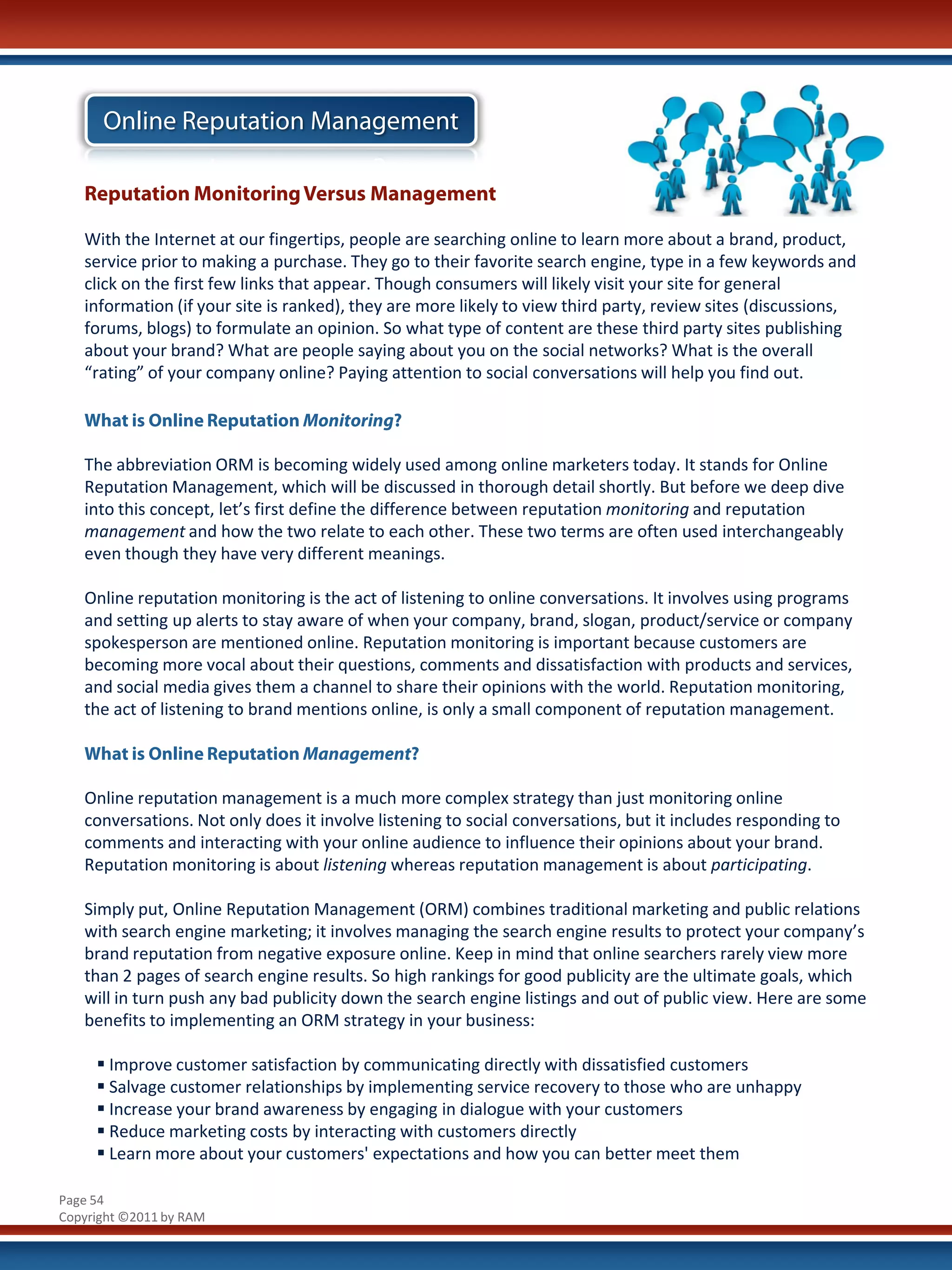 Online Reputation Management

   Reputation Monitoring Versus Management

   With the Internet at our fingertips, people are searching online to learn more about a brand, product,
   service prior to making a purchase. They go to their favorite search engine, type in a few keywords and
   click on the first few links that appear. Though consumers will likely visit your site for general
   information (if your site is ranked), they are more likely to view third party, review sites (discussions,
   forums, blogs) to formulate an opinion. So what type of content are these third party sites publishing
   about your brand? What are people saying about you on the social networks? What is the overall
   “rating” of your company online? Paying attention to social conversations will help you find out.

   What is Online Reputation Monitoring?

   The abbreviation ORM is becoming widely used among online marketers today. It stands for Online
   Reputation Management, which will be discussed in thorough detail shortly. But before we deep dive
   into this concept, let’s first define the difference between reputation monitoring and reputation
   management and how the two relate to each other. These two terms are often used interchangeably
   even though they have very different meanings.

   Online reputation monitoring is the act of listening to online conversations. It involves using programs
   and setting up alerts to stay aware of when your company, brand, slogan, product/service or company
   spokesperson are mentioned online. Reputation monitoring is important because customers are
   becoming more vocal about their questions, comments and dissatisfaction with products and services,
   and social media gives them a channel to share their opinions with the world. Reputation monitoring,
   the act of listening to brand mentions online, is only a small component of reputation management.

   What is Online Reputation Management?

   Online reputation management is a much more complex strategy than just monitoring online
   conversations. Not only does it involve listening to social conversations, but it includes responding to
   comments and interacting with your online audience to influence their opinions about your brand.
   Reputation monitoring is about listening whereas reputation management is about participating.

   Simply put, Online Reputation Management (ORM) combines traditional marketing and public relations
   with search engine marketing; it involves managing the search engine results to protect your company’s
   brand reputation from negative exposure online. Keep in mind that online searchers rarely view more
   than 2 pages of search engine results. So high rankings for good publicity are the ultimate goals, which
   will in turn push any bad publicity down the search engine listings and out of public view. Here are some
   benefits to implementing an ORM strategy in your business:

      Improve customer satisfaction by communicating directly with dissatisfied customers
      Salvage customer relationships by implementing service recovery to those who are unhappy
      Increase your brand awareness by engaging in dialogue with your customers
      Reduce marketing costs by interacting with customers directly
      Learn more about your customers' expectations and how you can better meet them

Page 54
Copyright ©2011 by RAM
 