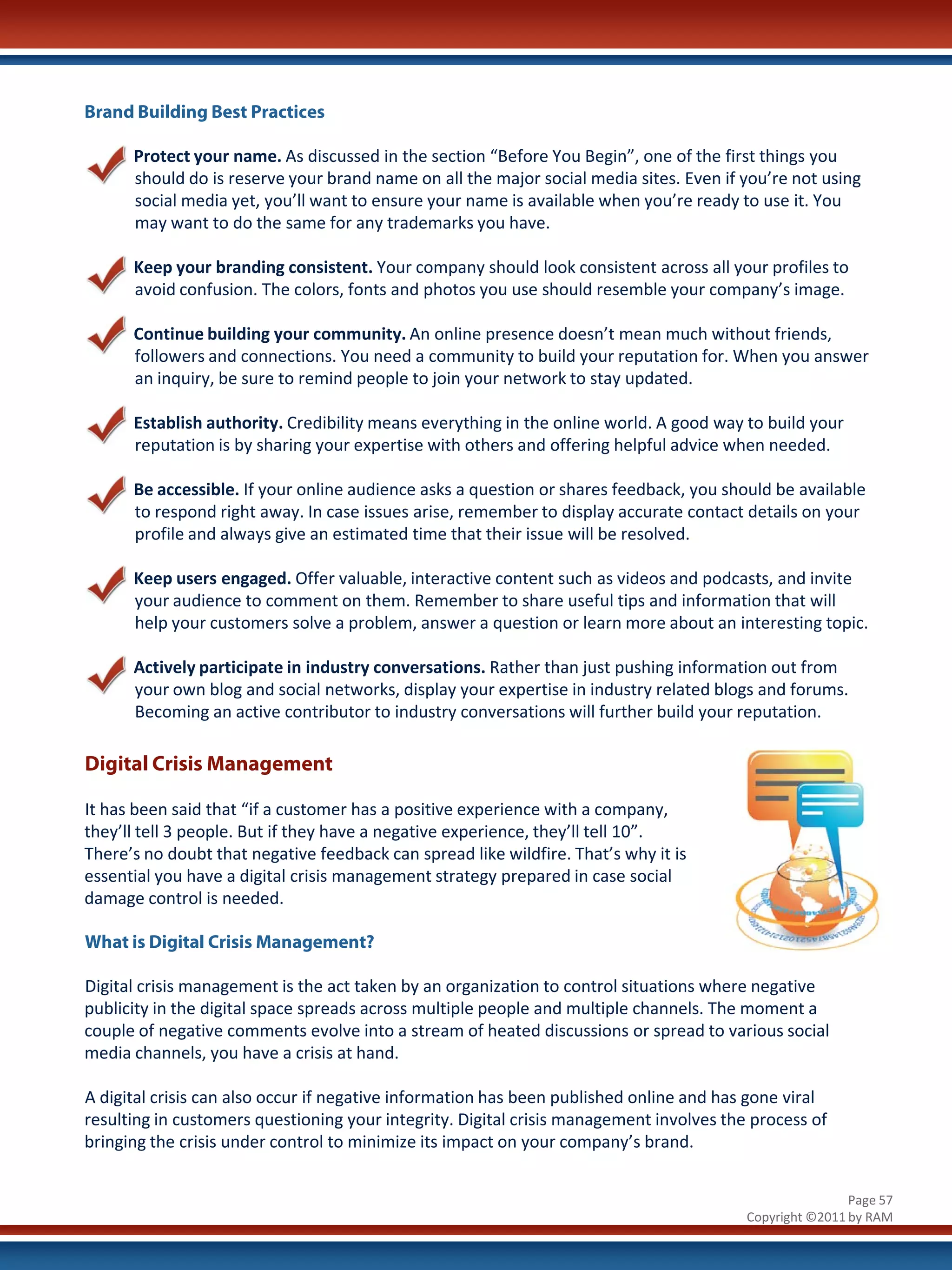 Brand Building Best Practices

      Protect your name. As discussed in the section “Before You Begin”, one of the first things you
      should do is reserve your brand name on all the major social media sites. Even if you’re not using
      social media yet, you’ll want to ensure your name is available when you’re ready to use it. You
      may want to do the same for any trademarks you have.

      Keep your branding consistent. Your company should look consistent across all your profiles to
      avoid confusion. The colors, fonts and photos you use should resemble your company’s image.

      Continue building your community. An online presence doesn’t mean much without friends,
      followers and connections. You need a community to build your reputation for. When you answer
      an inquiry, be sure to remind people to join your network to stay updated.

      Establish authority. Credibility means everything in the online world. A good way to build your
      reputation is by sharing your expertise with others and offering helpful advice when needed.

      Be accessible. If your online audience asks a question or shares feedback, you should be available
      to respond right away. In case issues arise, remember to display accurate contact details on your
      profile and always give an estimated time that their issue will be resolved.

      Keep users engaged. Offer valuable, interactive content such as videos and podcasts, and invite
      your audience to comment on them. Remember to share useful tips and information that will
      help your customers solve a problem, answer a question or learn more about an interesting topic.

      Actively participate in industry conversations. Rather than just pushing information out from
      your own blog and social networks, display your expertise in industry related blogs and forums.
      Becoming an active contributor to industry conversations will further build your reputation.

Digital Crisis Management

It has been said that “if a customer has a positive experience with a company,
they’ll tell 3 people. But if they have a negative experience, they’ll tell 10”.
There’s no doubt that negative feedback can spread like wildfire. That’s why it is
essential you have a digital crisis management strategy prepared in case social
damage control is needed.

What is Digital Crisis Management?

Digital crisis management is the act taken by an organization to control situations where negative
publicity in the digital space spreads across multiple people and multiple channels. The moment a
couple of negative comments evolve into a stream of heated discussions or spread to various social
media channels, you have a crisis at hand.

A digital crisis can also occur if negative information has been published online and has gone viral
resulting in customers questioning your integrity. Digital crisis management involves the process of
bringing the crisis under control to minimize its impact on your company’s brand.


                                                                                                         Page 57
                                                                                         Copyright ©2011 by RAM
 