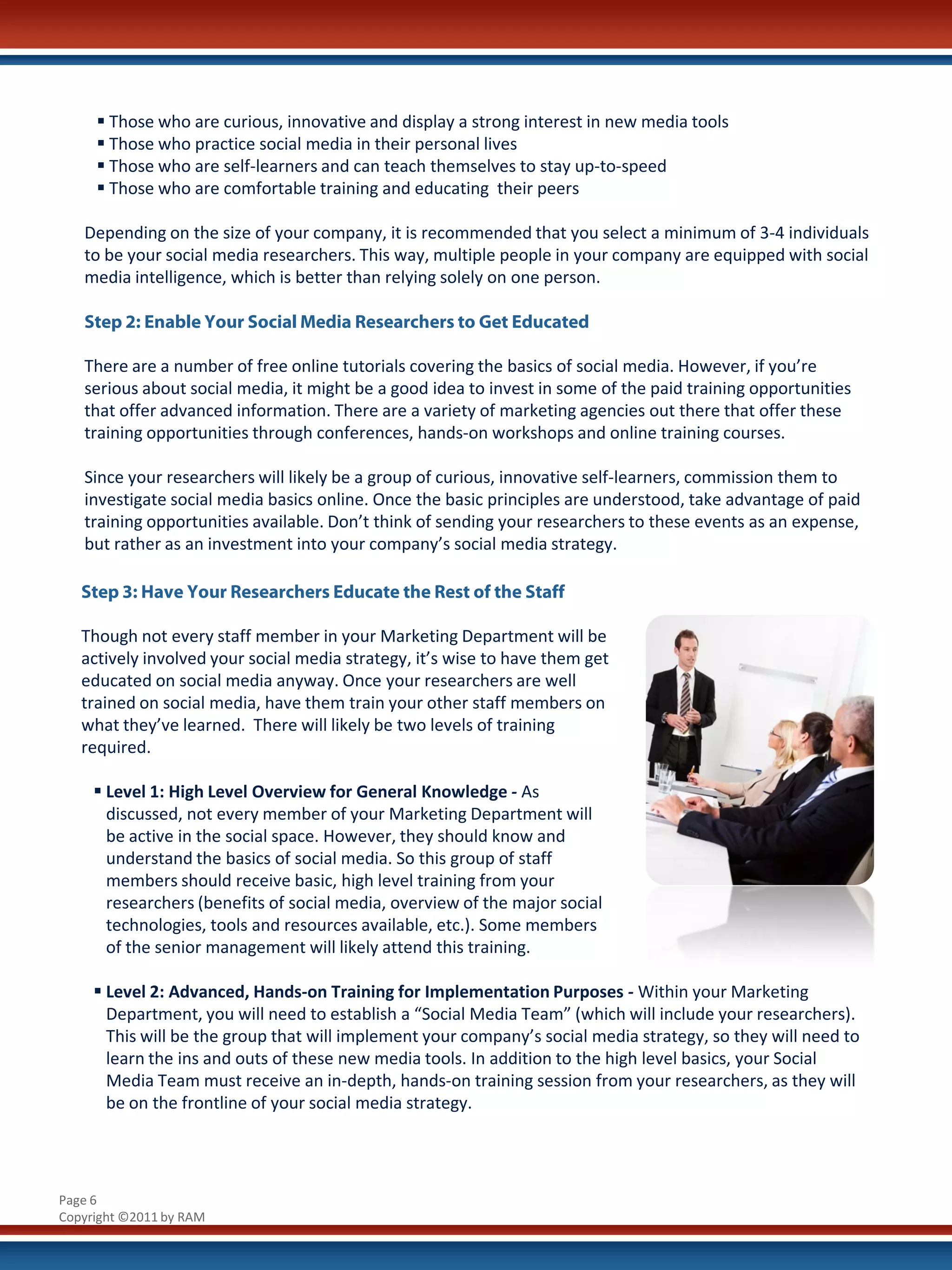  Those who are curious, innovative and display a strong interest in new media tools
      Those who practice social media in their personal lives
      Those who are self-learners and can teach themselves to stay up-to-speed
      Those who are comfortable training and educating their peers

   Depending on the size of your company, it is recommended that you select a minimum of 3-4 individuals
   to be your social media researchers. This way, multiple people in your company are equipped with social
   media intelligence, which is better than relying solely on one person.

   Step 2: Enable Your Social Media Researchers to Get Educated

   There are a number of free online tutorials covering the basics of social media. However, if you’re
   serious about social media, it might be a good idea to invest in some of the paid training opportunities
   that offer advanced information. There are a variety of marketing agencies out there that offer these
   training opportunities through conferences, hands-on workshops and online training courses.

   Since your researchers will likely be a group of curious, innovative self-learners, commission them to
   investigate social media basics online. Once the basic principles are understood, take advantage of paid
   training opportunities available. Don’t think of sending your researchers to these events as an expense,
   but rather as an investment into your company’s social media strategy.

   Step 3: Have Your Researchers Educate the Rest of the Staff

   Though not every staff member in your Marketing Department will be
   actively involved your social media strategy, it’s wise to have them get
   educated on social media anyway. Once your researchers are well
   trained on social media, have them train your other staff members on
   what they’ve learned. There will likely be two levels of training
   required.

      Level 1: High Level Overview for General Knowledge - As
       discussed, not every member of your Marketing Department will
       be active in the social space. However, they should know and
       understand the basics of social media. So this group of staff
       members should receive basic, high level training from your
       researchers (benefits of social media, overview of the major social
       technologies, tools and resources available, etc.). Some members
       of the senior management will likely attend this training.

      Level 2: Advanced, Hands-on Training for Implementation Purposes - Within your Marketing
       Department, you will need to establish a “Social Media Team” (which will include your researchers).
       This will be the group that will implement your company’s social media strategy, so they will need to
       learn the ins and outs of these new media tools. In addition to the high level basics, your Social
       Media Team must receive an in-depth, hands-on training session from your researchers, as they will
       be on the frontline of your social media strategy.




Page 6
Copyright ©2011 by RAM
 