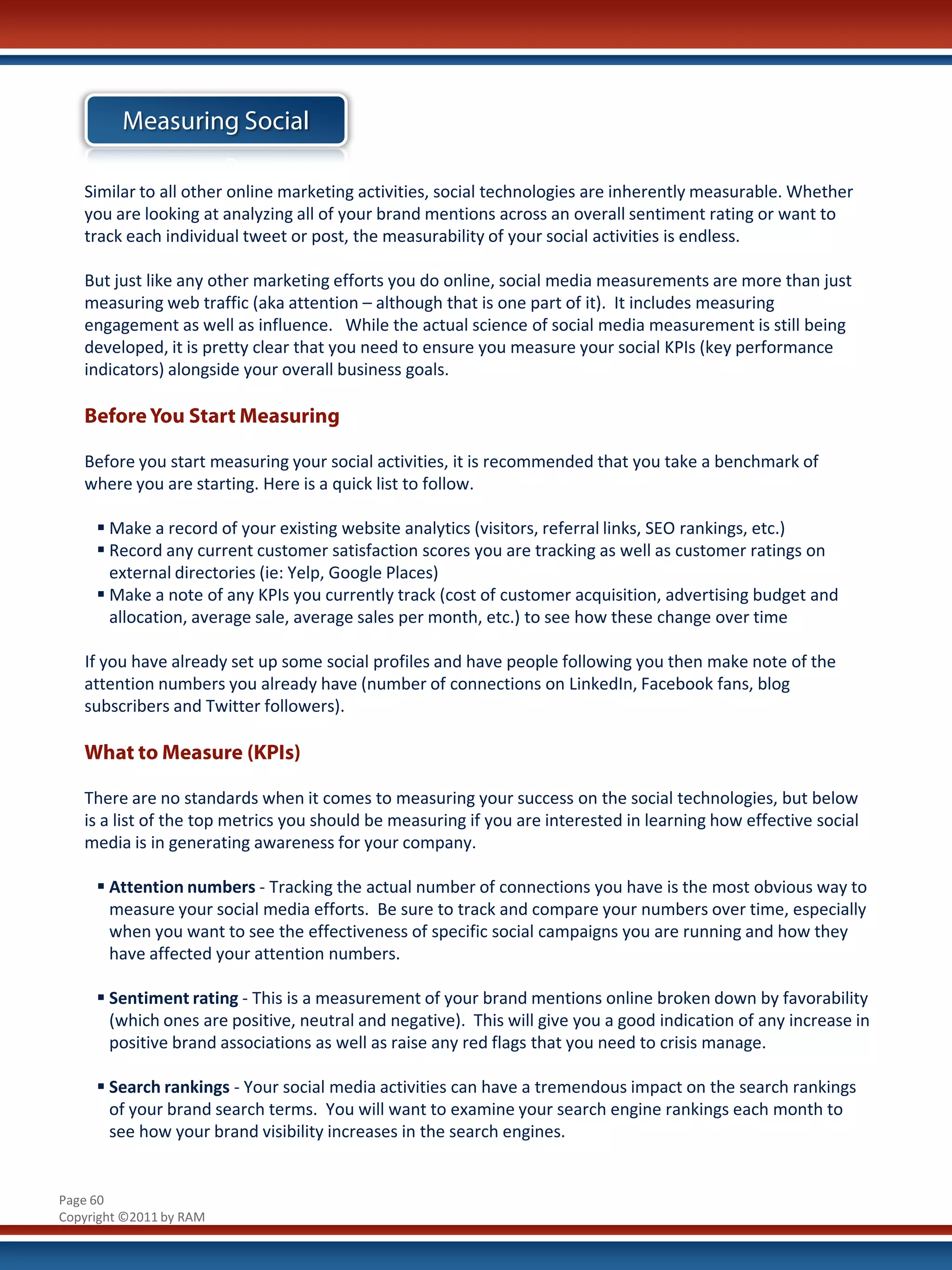 Measuring Social

   Similar to all other online marketing activities, social technologies are inherently measurable. Whether
   you are looking at analyzing all of your brand mentions across an overall sentiment rating or want to
   track each individual tweet or post, the measurability of your social activities is endless.

   But just like any other marketing efforts you do online, social media measurements are more than just
   measuring web traffic (aka attention – although that is one part of it). It includes measuring
   engagement as well as influence. While the actual science of social media measurement is still being
   developed, it is pretty clear that you need to ensure you measure your social KPIs (key performance
   indicators) alongside your overall business goals.

   Before You Start Measuring

   Before you start measuring your social activities, it is recommended that you take a benchmark of
   where you are starting. Here is a quick list to follow.

      Make a record of your existing website analytics (visitors, referral links, SEO rankings, etc.)
      Record any current customer satisfaction scores you are tracking as well as customer ratings on
       external directories (ie: Yelp, Google Places)
      Make a note of any KPIs you currently track (cost of customer acquisition, advertising budget and
       allocation, average sale, average sales per month, etc.) to see how these change over time

   If you have already set up some social profiles and have people following you then make note of the
   attention numbers you already have (number of connections on LinkedIn, Facebook fans, blog
   subscribers and Twitter followers).

   What to Measure (KPIs)

   There are no standards when it comes to measuring your success on the social technologies, but below
   is a list of the top metrics you should be measuring if you are interested in learning how effective social
   media is in generating awareness for your company.

      Attention numbers - Tracking the actual number of connections you have is the most obvious way to
       measure your social media efforts. Be sure to track and compare your numbers over time, especially
       when you want to see the effectiveness of specific social campaigns you are running and how they
       have affected your attention numbers.

      Sentiment rating - This is a measurement of your brand mentions online broken down by favorability
       (which ones are positive, neutral and negative). This will give you a good indication of any increase in
       positive brand associations as well as raise any red flags that you need to crisis manage.

      Search rankings - Your social media activities can have a tremendous impact on the search rankings
       of your brand search terms. You will want to examine your search engine rankings each month to
       see how your brand visibility increases in the search engines.


Page 60
Copyright ©2011 by RAM
 