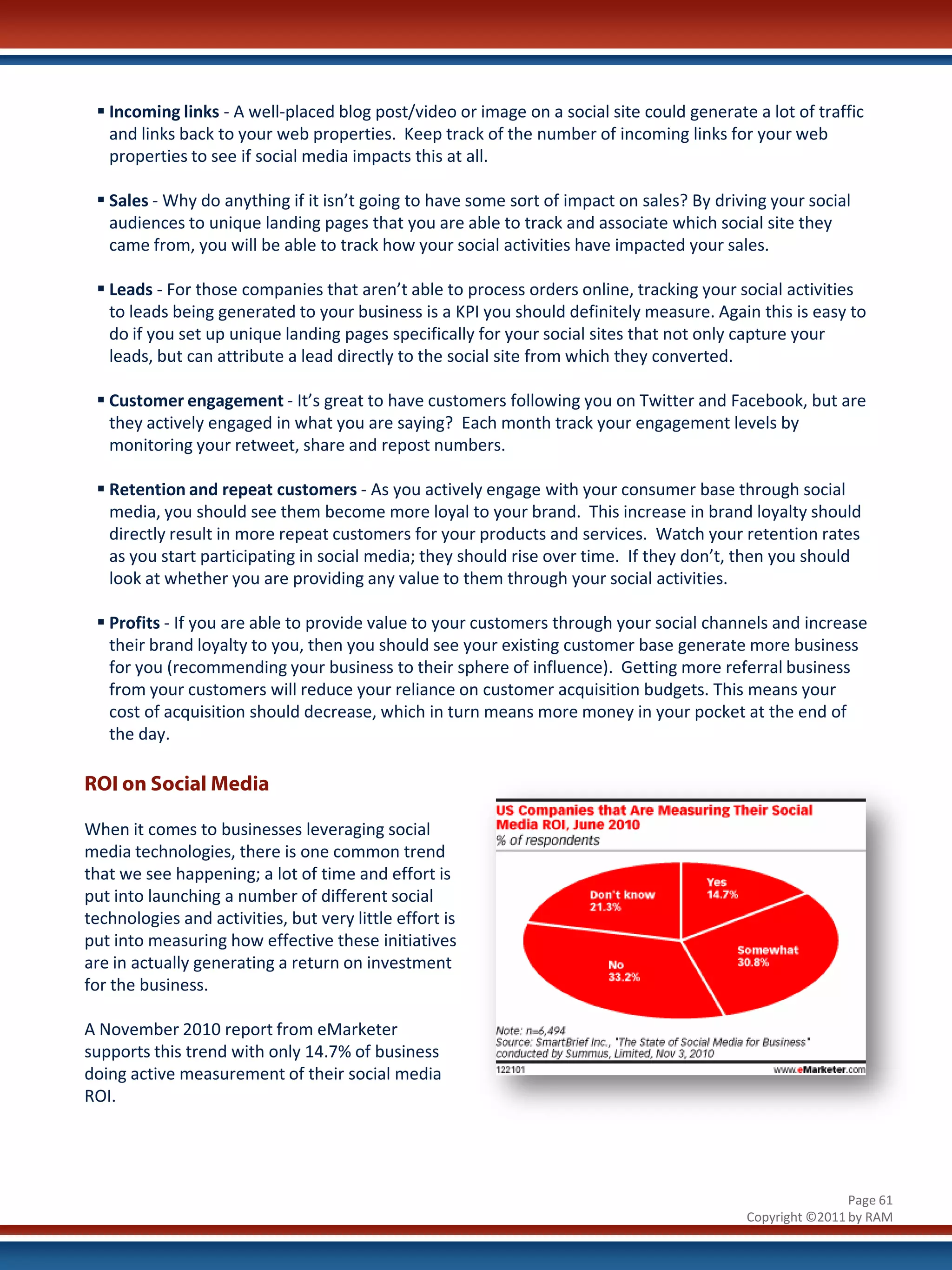  Incoming links - A well-placed blog post/video or image on a social site could generate a lot of traffic
   and links back to your web properties. Keep track of the number of incoming links for your web
   properties to see if social media impacts this at all.

  Sales - Why do anything if it isn’t going to have some sort of impact on sales? By driving your social
   audiences to unique landing pages that you are able to track and associate which social site they
   came from, you will be able to track how your social activities have impacted your sales.

  Leads - For those companies that aren’t able to process orders online, tracking your social activities
   to leads being generated to your business is a KPI you should definitely measure. Again this is easy to
   do if you set up unique landing pages specifically for your social sites that not only capture your
   leads, but can attribute a lead directly to the social site from which they converted.

  Customer engagement - It’s great to have customers following you on Twitter and Facebook, but are
   they actively engaged in what you are saying? Each month track your engagement levels by
   monitoring your retweet, share and repost numbers.

  Retention and repeat customers - As you actively engage with your consumer base through social
   media, you should see them become more loyal to your brand. This increase in brand loyalty should
   directly result in more repeat customers for your products and services. Watch your retention rates
   as you start participating in social media; they should rise over time. If they don’t, then you should
   look at whether you are providing any value to them through your social activities.

  Profits - If you are able to provide value to your customers through your social channels and increase
   their brand loyalty to you, then you should see your existing customer base generate more business
   for you (recommending your business to their sphere of influence). Getting more referral business
   from your customers will reduce your reliance on customer acquisition budgets. This means your
   cost of acquisition should decrease, which in turn means more money in your pocket at the end of
   the day.

ROI on Social Media

When it comes to businesses leveraging social
media technologies, there is one common trend
that we see happening; a lot of time and effort is
put into launching a number of different social
technologies and activities, but very little effort is
put into measuring how effective these initiatives
are in actually generating a return on investment
for the business.

A November 2010 report from eMarketer
supports this trend with only 14.7% of business
doing active measurement of their social media
ROI.




                                                                                                          Page 61
                                                                                          Copyright ©2011 by RAM
 