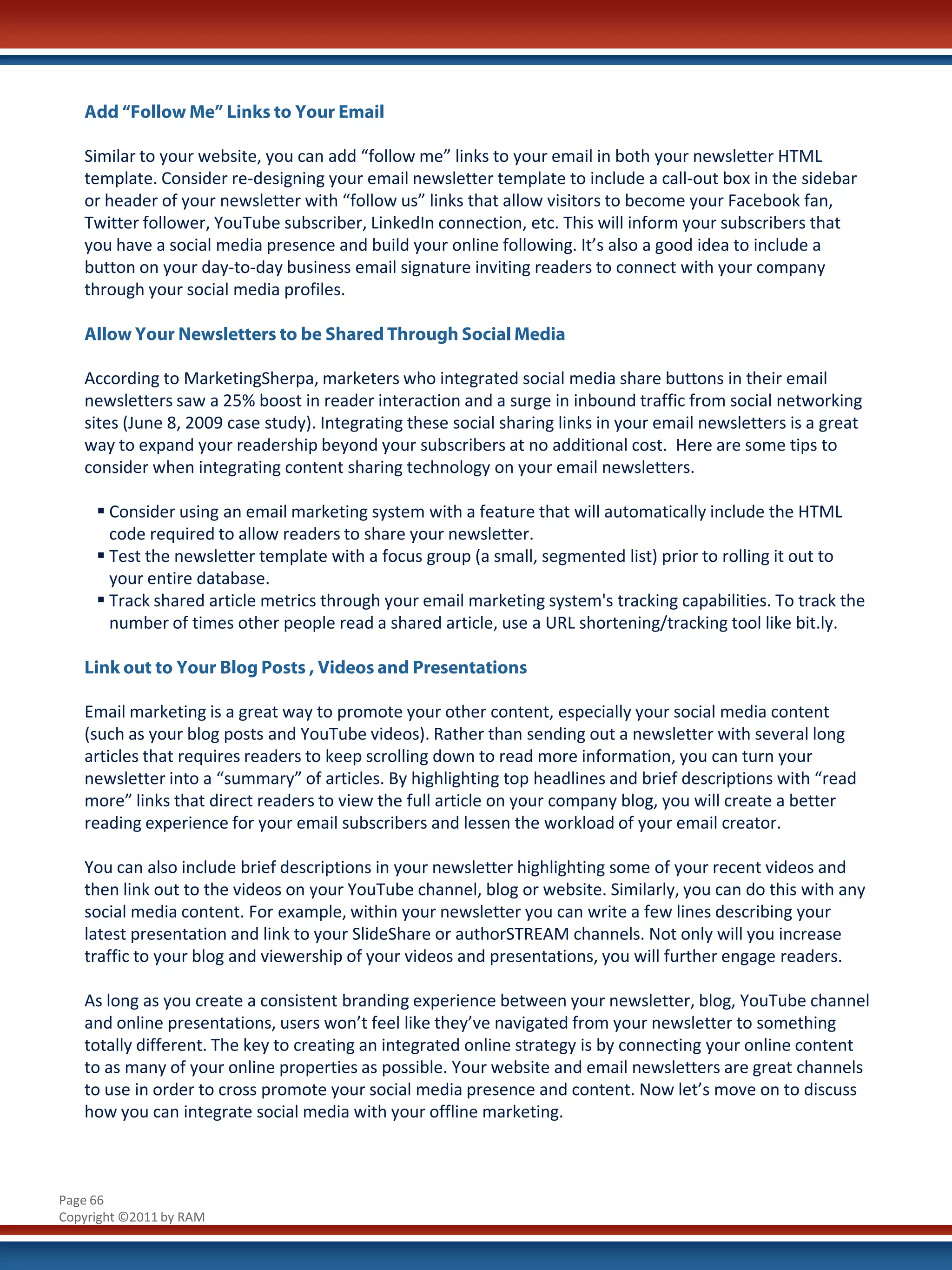 Add “Follow Me” Links to Your Email

   Similar to your website, you can add “follow me” links to your email in both your newsletter HTML
   template. Consider re-designing your email newsletter template to include a call-out box in the sidebar
   or header of your newsletter with “follow us” links that allow visitors to become your Facebook fan,
   Twitter follower, YouTube subscriber, LinkedIn connection, etc. This will inform your subscribers that
   you have a social media presence and build your online following. It’s also a good idea to include a
   button on your day-to-day business email signature inviting readers to connect with your company
   through your social media profiles.

   Allow Your Newsletters to be Shared Through Social Media

   According to MarketingSherpa, marketers who integrated social media share buttons in their email
   newsletters saw a 25% boost in reader interaction and a surge in inbound traffic from social networking
   sites (June 8, 2009 case study). Integrating these social sharing links in your email newsletters is a great
   way to expand your readership beyond your subscribers at no additional cost. Here are some tips to
   consider when integrating content sharing technology on your email newsletters.

      Consider using an email marketing system with a feature that will automatically include the HTML
       code required to allow readers to share your newsletter.
      Test the newsletter template with a focus group (a small, segmented list) prior to rolling it out to
       your entire database.
      Track shared article metrics through your email marketing system's tracking capabilities. To track the
       number of times other people read a shared article, use a URL shortening/tracking tool like bit.ly.

   Link out to Your Blog Posts , Videos and Presentations

   Email marketing is a great way to promote your other content, especially your social media content
   (such as your blog posts and YouTube videos). Rather than sending out a newsletter with several long
   articles that requires readers to keep scrolling down to read more information, you can turn your
   newsletter into a “summary” of articles. By highlighting top headlines and brief descriptions with “read
   more” links that direct readers to view the full article on your company blog, you will create a better
   reading experience for your email subscribers and lessen the workload of your email creator.

   You can also include brief descriptions in your newsletter highlighting some of your recent videos and
   then link out to the videos on your YouTube channel, blog or website. Similarly, you can do this with any
   social media content. For example, within your newsletter you can write a few lines describing your
   latest presentation and link to your SlideShare or authorSTREAM channels. Not only will you increase
   traffic to your blog and viewership of your videos and presentations, you will further engage readers.

   As long as you create a consistent branding experience between your newsletter, blog, YouTube channel
   and online presentations, users won’t feel like they’ve navigated from your newsletter to something
   totally different. The key to creating an integrated online strategy is by connecting your online content
   to as many of your online properties as possible. Your website and email newsletters are great channels
   to use in order to cross promote your social media presence and content. Now let’s move on to discuss
   how you can integrate social media with your offline marketing.



Page 66
Copyright ©2011 by RAM
 