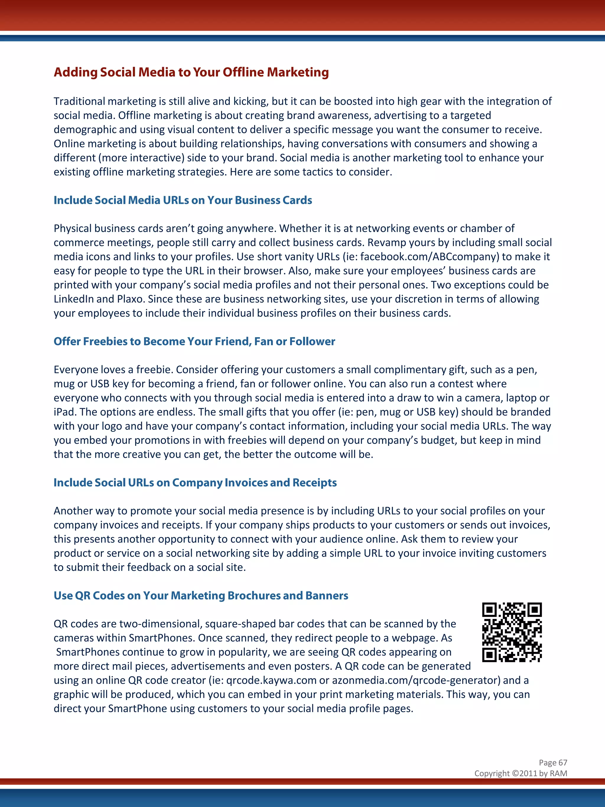 Adding Social Media to Your Offline Marketing

Traditional marketing is still alive and kicking, but it can be boosted into high gear with the integration of
social media. Offline marketing is about creating brand awareness, advertising to a targeted
demographic and using visual content to deliver a specific message you want the consumer to receive.
Online marketing is about building relationships, having conversations with consumers and showing a
different (more interactive) side to your brand. Social media is another marketing tool to enhance your
existing offline marketing strategies. Here are some tactics to consider.

Include Social Media URLs on Your Business Cards

Physical business cards aren’t going anywhere. Whether it is at networking events or chamber of
commerce meetings, people still carry and collect business cards. Revamp yours by including small social
media icons and links to your profiles. Use short vanity URLs (ie: facebook.com/ABCcompany) to make it
easy for people to type the URL in their browser. Also, make sure your employees’ business cards are
printed with your company’s social media profiles and not their personal ones. Two exceptions could be
LinkedIn and Plaxo. Since these are business networking sites, use your discretion in terms of allowing
your employees to include their individual business profiles on their business cards.

Offer Freebies to Become Your Friend, Fan or Follower

Everyone loves a freebie. Consider offering your customers a small complimentary gift, such as a pen,
mug or USB key for becoming a friend, fan or follower online. You can also run a contest where
everyone who connects with you through social media is entered into a draw to win a camera, laptop or
iPad. The options are endless. The small gifts that you offer (ie: pen, mug or USB key) should be branded
with your logo and have your company’s contact information, including your social media URLs. The way
you embed your promotions in with freebies will depend on your company’s budget, but keep in mind
that the more creative you can get, the better the outcome will be.

Include Social URLs on Company Invoices and Receipts

Another way to promote your social media presence is by including URLs to your social profiles on your
company invoices and receipts. If your company ships products to your customers or sends out invoices,
this presents another opportunity to connect with your audience online. Ask them to review your
product or service on a social networking site by adding a simple URL to your invoice inviting customers
to submit their feedback on a social site.

Use QR Codes on Your Marketing Brochures and Banners

QR codes are two-dimensional, square-shaped bar codes that can be scanned by the
cameras within SmartPhones. Once scanned, they redirect people to a webpage. As
 SmartPhones continue to grow in popularity, we are seeing QR codes appearing on
more direct mail pieces, advertisements and even posters. A QR code can be generated
using an online QR code creator (ie: qrcode.kaywa.com or azonmedia.com/qrcode-generator) and a
graphic will be produced, which you can embed in your print marketing materials. This way, you can
direct your SmartPhone using customers to your social media profile pages.



                                                                                                            Page 67
                                                                                            Copyright ©2011 by RAM
 