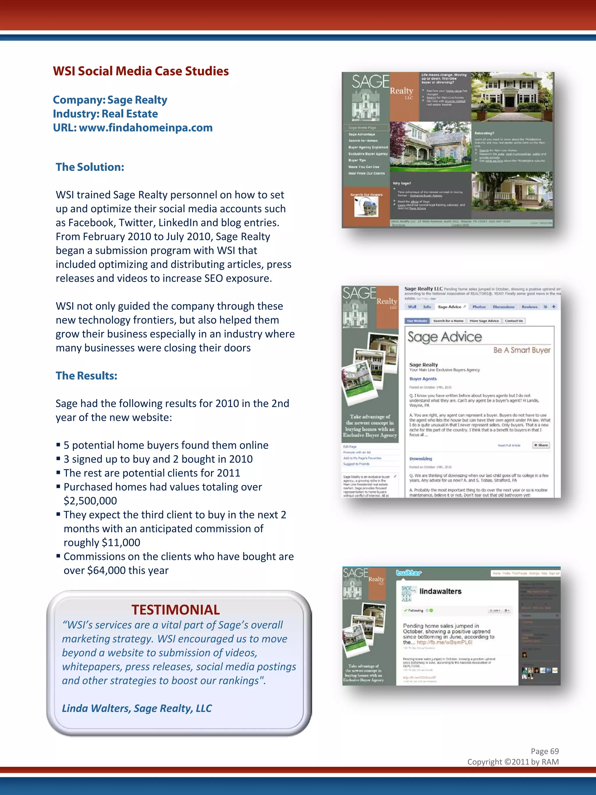 WSI Social Media Case Studies

Company: Sage Realty
Industry: Real Estate
URL: www.findahomeinpa.com


The Solution:

WSI trained Sage Realty personnel on how to set
up and optimize their social media accounts such
as Facebook, Twitter, LinkedIn and blog entries.
From February 2010 to July 2010, Sage Realty
began a submission program with WSI that
included optimizing and distributing articles, press
releases and videos to increase SEO exposure.

WSI not only guided the company through these
new technology frontiers, but also helped them
grow their business especially in an industry where
many businesses were closing their doors

The Results:

Sage had the following results for 2010 in the 2nd
year of the new website:

 5 potential home buyers found them online
 3 signed up to buy and 2 bought in 2010
 The rest are potential clients for 2011
 Purchased homes had values totaling over
  $2,500,000
 They expect the third client to buy in the next 2
  months with an anticipated commission of
  roughly $11,000
 Commissions on the clients who have bought are
  over $64,000 this year


                TESTIMONIAL
 “WSI’s services are a vital part of Sage’s overall
 marketing strategy. WSI encouraged us to move
 beyond a website to submission of videos,
 whitepapers, press releases, social media postings
 and other strategies to boost our rankings".

 Linda Walters, Sage Realty, LLC


                                                                       Page 69
                                                       Copyright ©2011 by RAM
 