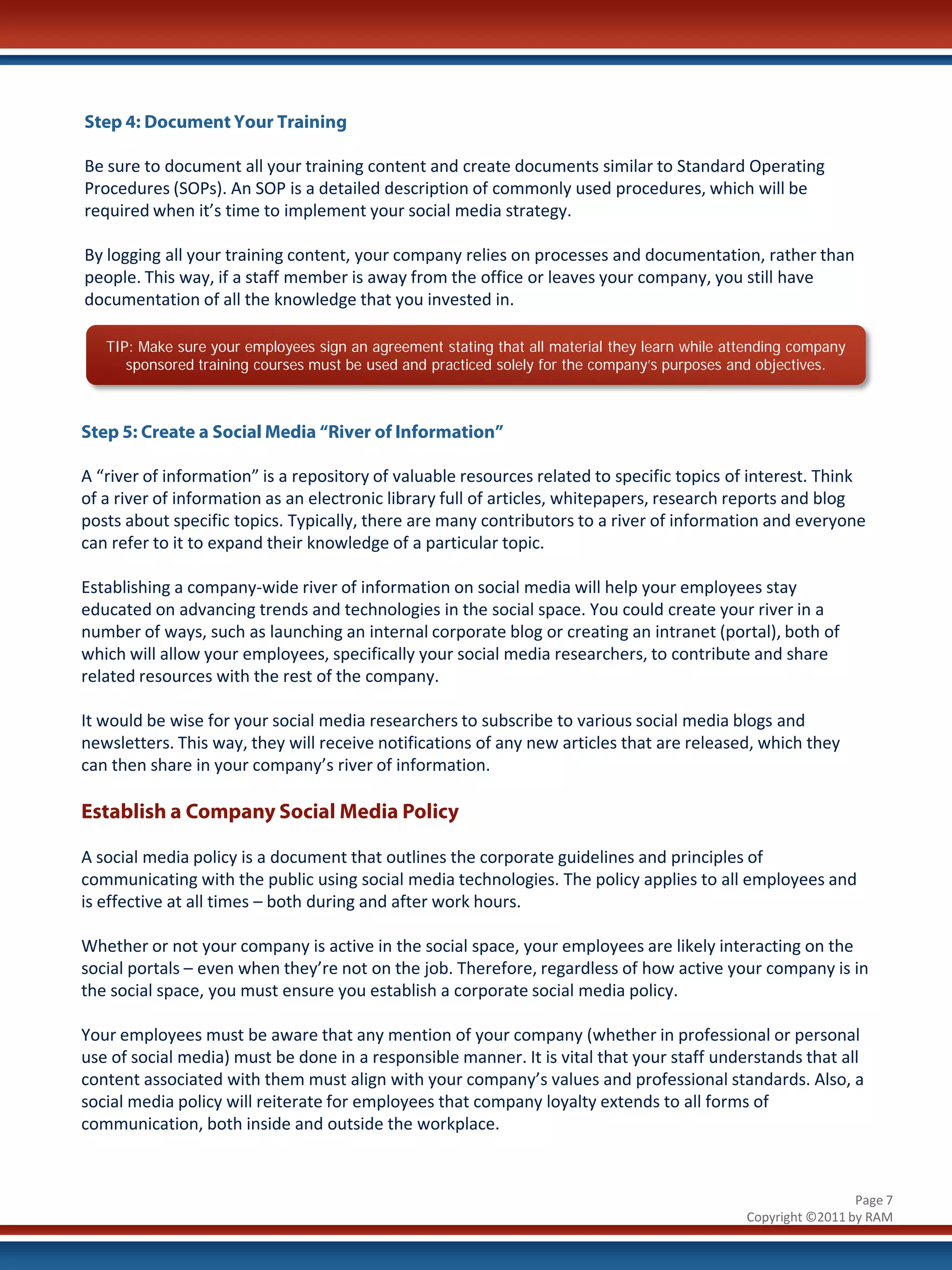 Step 4: Document Your Training

Be sure to document all your training content and create documents similar to Standard Operating
Procedures (SOPs). An SOP is a detailed description of commonly used procedures, which will be
required when it’s time to implement your social media strategy.

By logging all your training content, your company relies on processes and documentation, rather than
people. This way, if a staff member is away from the office or leaves your company, you still have
documentation of all the knowledge that you invested in.

   TIP: Make sure your employees sign an agreement stating that all material they learn while attending company
      sponsored training courses must be used and practiced solely for the company’s purposes and objectives.



Step 5: Create a Social Media “River of Information”

A “river of information” is a repository of valuable resources related to specific topics of interest. Think
of a river of information as an electronic library full of articles, whitepapers, research reports and blog
posts about specific topics. Typically, there are many contributors to a river of information and everyone
can refer to it to expand their knowledge of a particular topic.

Establishing a company-wide river of information on social media will help your employees stay
educated on advancing trends and technologies in the social space. You could create your river in a
number of ways, such as launching an internal corporate blog or creating an intranet (portal), both of
which will allow your employees, specifically your social media researchers, to contribute and share
related resources with the rest of the company.

It would be wise for your social media researchers to subscribe to various social media blogs and
newsletters. This way, they will receive notifications of any new articles that are released, which they
can then share in your company’s river of information.

Establish a Company Social Media Policy

A social media policy is a document that outlines the corporate guidelines and principles of
communicating with the public using social media technologies. The policy applies to all employees and
is effective at all times – both during and after work hours.

Whether or not your company is active in the social space, your employees are likely interacting on the
social portals – even when they’re not on the job. Therefore, regardless of how active your company is in
the social space, you must ensure you establish a corporate social media policy.

Your employees must be aware that any mention of your company (whether in professional or personal
use of social media) must be done in a responsible manner. It is vital that your staff understands that all
content associated with them must align with your company’s values and professional standards. Also, a
social media policy will reiterate for employees that company loyalty extends to all forms of
communication, both inside and outside the workplace.



                                                                                                                 Page 7
                                                                                                Copyright ©2011 by RAM
 