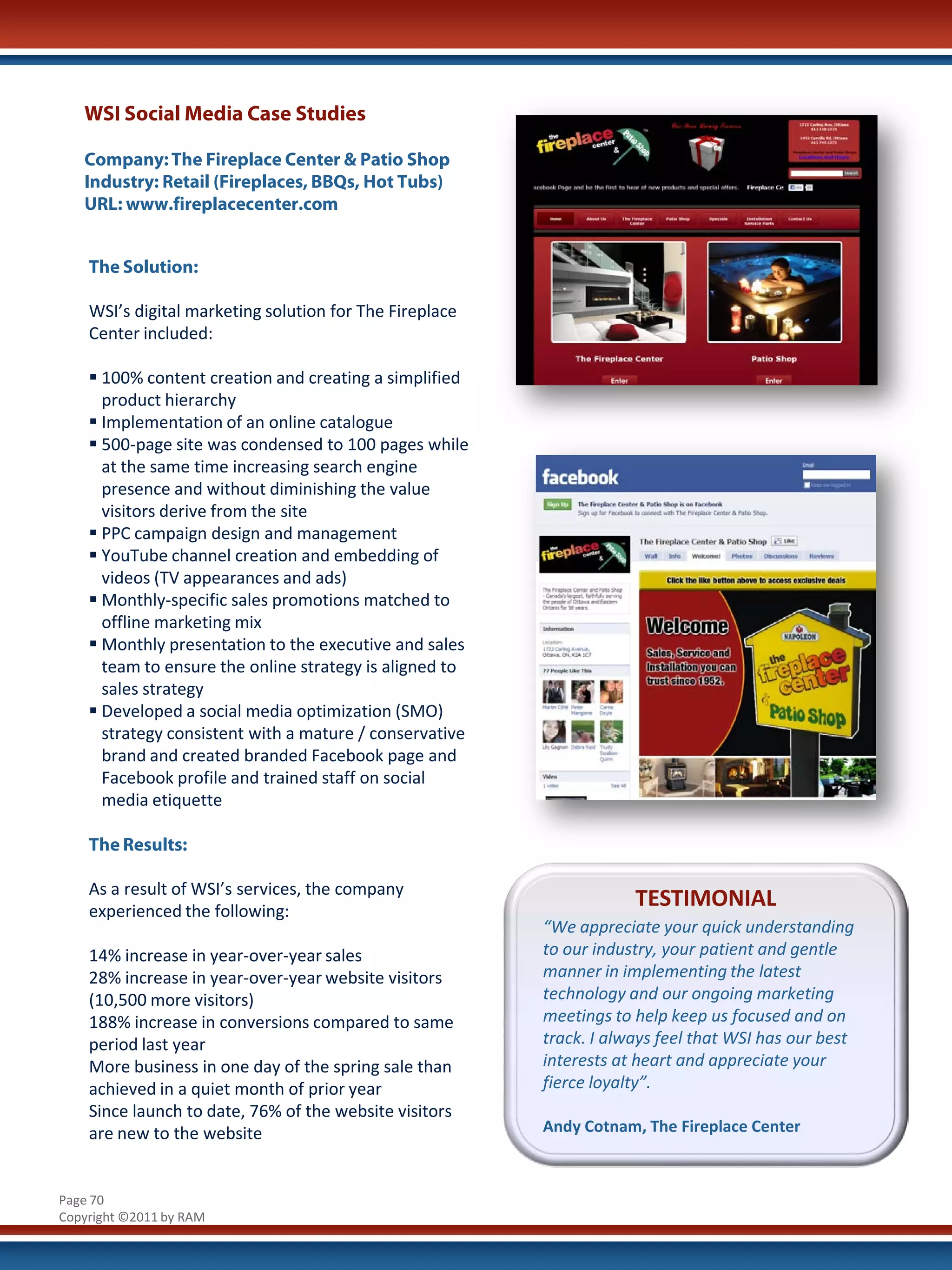 WSI Social Media Case Studies

   Company: The Fireplace Center & Patio Shop
   Industry: Retail (Fireplaces, BBQs, Hot Tubs)
   URL: www.fireplacecenter.com


    The Solution:

    WSI’s digital marketing solution for The Fireplace
    Center included:

     100% content creation and creating a simplified
      product hierarchy
     Implementation of an online catalogue
     500-page site was condensed to 100 pages while
      at the same time increasing search engine
      presence and without diminishing the value
      visitors derive from the site
     PPC campaign design and management
     YouTube channel creation and embedding of
      videos (TV appearances and ads)
     Monthly-specific sales promotions matched to
      offline marketing mix
     Monthly presentation to the executive and sales
      team to ensure the online strategy is aligned to
      sales strategy
     Developed a social media optimization (SMO)
      strategy consistent with a mature / conservative
      brand and created branded Facebook page and
      Facebook profile and trained staff on social
      media etiquette

    The Results:

    As a result of WSI’s services, the company
    experienced the following:
                                                                     TESTIMONIAL
                                                         “We appreciate your quick understanding
    14% increase in year-over-year sales                 to our industry, your patient and gentle
    28% increase in year-over-year website visitors      manner in implementing the latest
    (10,500 more visitors)                               technology and our ongoing marketing
    188% increase in conversions compared to same        meetings to help keep us focused and on
    period last year                                     track. I always feel that WSI has our best
    More business in one day of the spring sale than     interests at heart and appreciate your
    achieved in a quiet month of prior year              fierce loyalty”.
    Since launch to date, 76% of the website visitors
    are new to the website                               Andy Cotnam, The Fireplace Center



Page 70
Copyright ©2011 by RAM
 