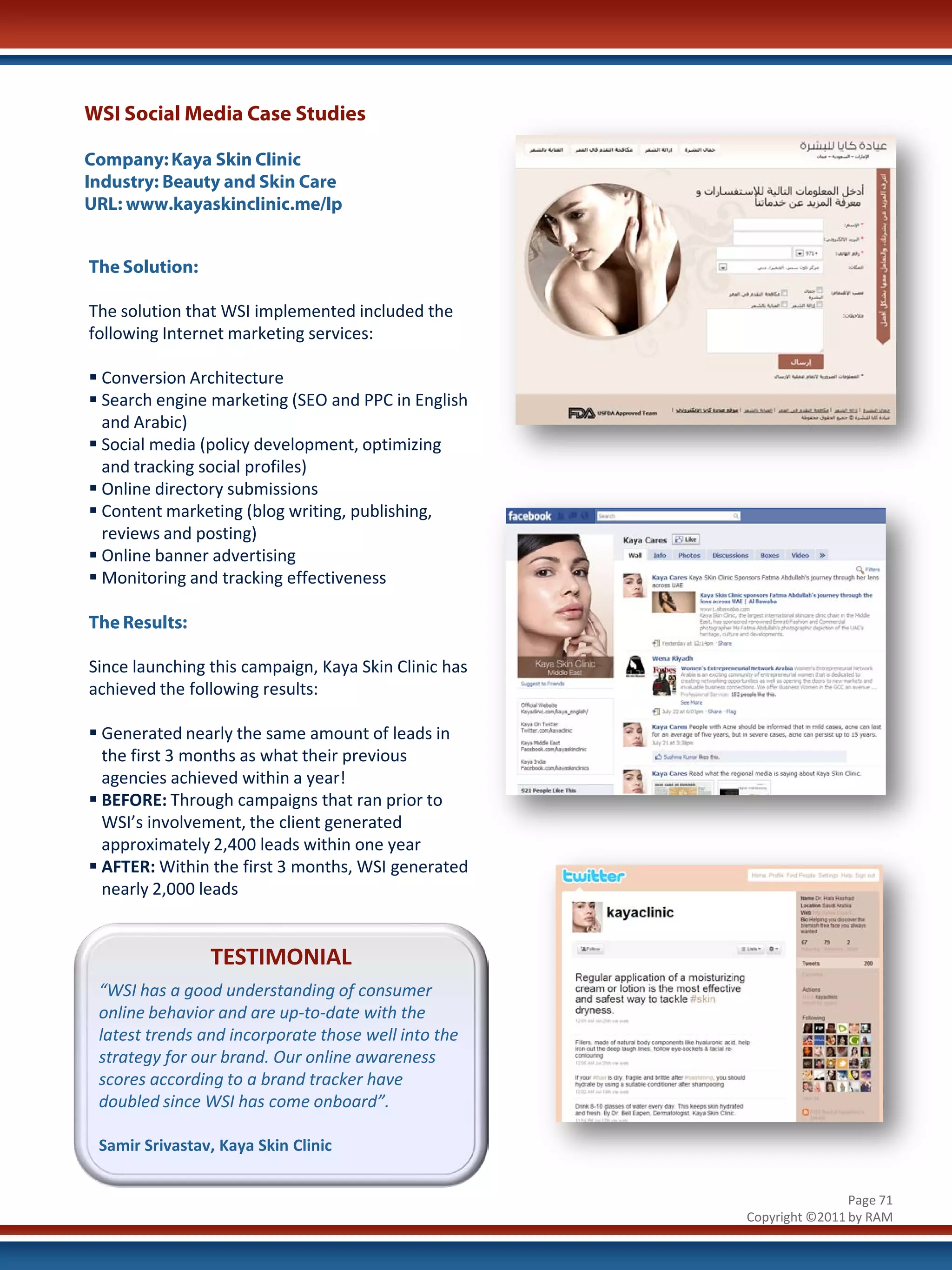 WSI Social Media Case Studies

Company: Kaya Skin Clinic
Industry: Beauty and Skin Care
URL: www.kayaskinclinic.me/lp


The Solution:

The solution that WSI implemented included the
following Internet marketing services:

 Conversion Architecture
 Search engine marketing (SEO and PPC in English
  and Arabic)
 Social media (policy development, optimizing
  and tracking social profiles)
 Online directory submissions
 Content marketing (blog writing, publishing,
  reviews and posting)
 Online banner advertising
 Monitoring and tracking effectiveness

The Results:

Since launching this campaign, Kaya Skin Clinic has
achieved the following results:

 Generated nearly the same amount of leads in
  the first 3 months as what their previous
  agencies achieved within a year!
 BEFORE: Through campaigns that ran prior to
  WSI’s involvement, the client generated
  approximately 2,400 leads within one year
 AFTER: Within the first 3 months, WSI generated
  nearly 2,000 leads


                TESTIMONIAL
 “WSI has a good understanding of consumer
 online behavior and are up-to-date with the
 latest trends and incorporate those well into the
 strategy for our brand. Our online awareness
 scores according to a brand tracker have
 doubled since WSI has come onboard”.

 Samir Srivastav, Kaya Skin Clinic


                                                                      Page 71
                                                      Copyright ©2011 by RAM
 