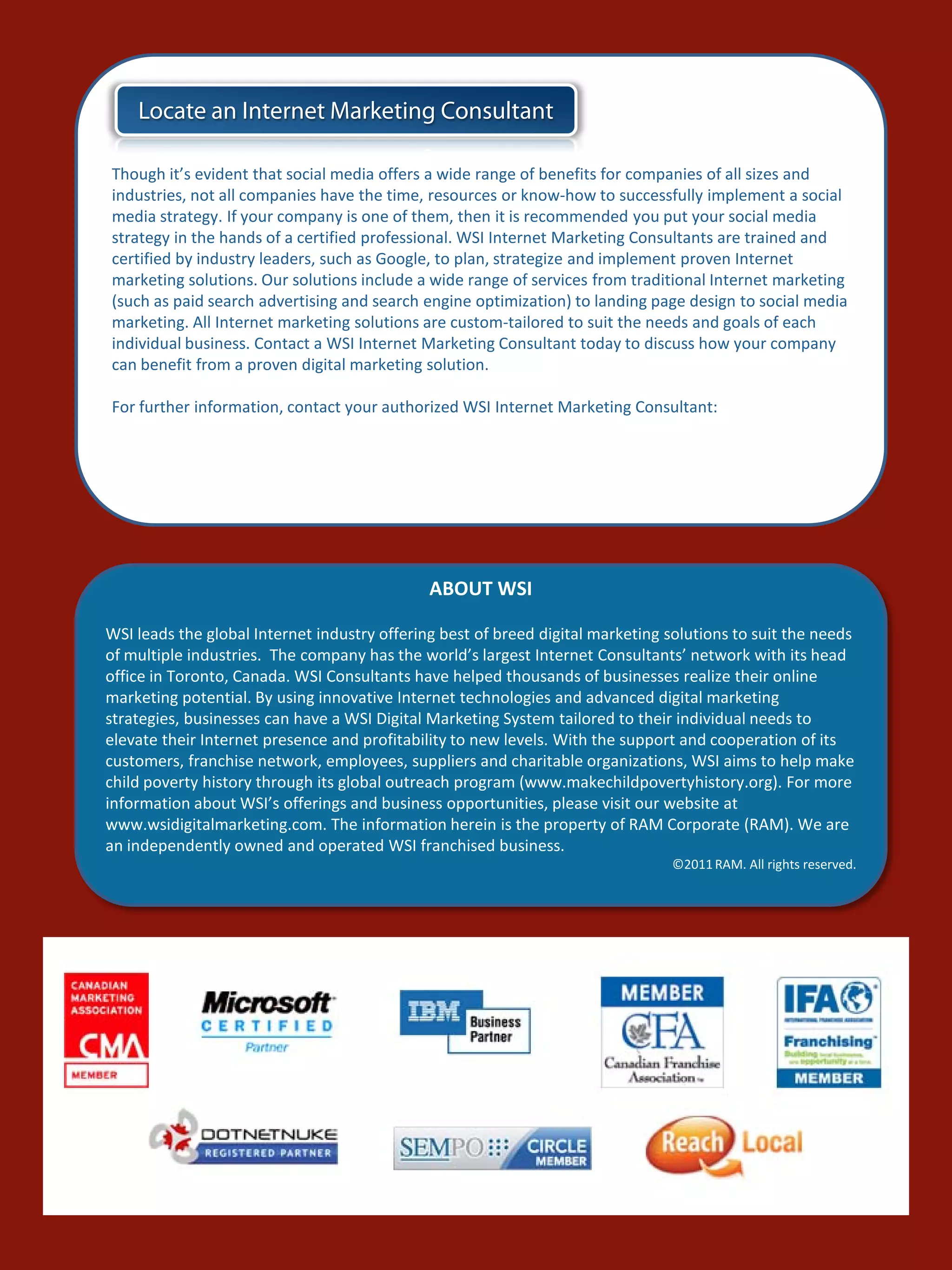 Locate an Internet Marketing Consultant

Though it’s evident that social media offers a wide range of benefits for companies of all sizes and
industries, not all companies have the time, resources or know-how to successfully implement a social
media strategy. If your company is one of them, then it is recommended you put your social media
strategy in the hands of a certified professional. WSI Internet Marketing Consultants are trained and
certified by industry leaders, such as Google, to plan, strategize and implement proven Internet
marketing solutions. Our solutions include a wide range of services from traditional Internet marketing
(such as paid search advertising and search engine optimization) to landing page design to social media
marketing. All Internet marketing solutions are custom-tailored to suit the needs and goals of each
individual business. Contact a WSI Internet Marketing Consultant today to discuss how your company
can benefit from a proven digital marketing solution.

For further information, contact your authorized WSI Internet Marketing Consultant:




                                              ABOUT WSI

WSI leads the global Internet industry offering best of breed digital marketing solutions to suit the needs
of multiple industries. The company has the world’s largest Internet Consultants’ network with its head
office in Toronto, Canada. WSI Consultants have helped thousands of businesses realize their online
marketing potential. By using innovative Internet technologies and advanced digital marketing
strategies, businesses can have a WSI Digital Marketing System tailored to their individual needs to
elevate their Internet presence and profitability to new levels. With the support and cooperation of its
customers, franchise network, employees, suppliers and charitable organizations, WSI aims to help make
child poverty history through its global outreach program (www.makechildpovertyhistory.org). For more
information about WSI’s offerings and business opportunities, please visit our website at
www.wsidigitalmarketing.com. The information herein is the property of RAM Corporate (RAM). We are
an independently owned and operated WSI franchised business.
                                                                                ©2011 RAM. All rights reserved.
 