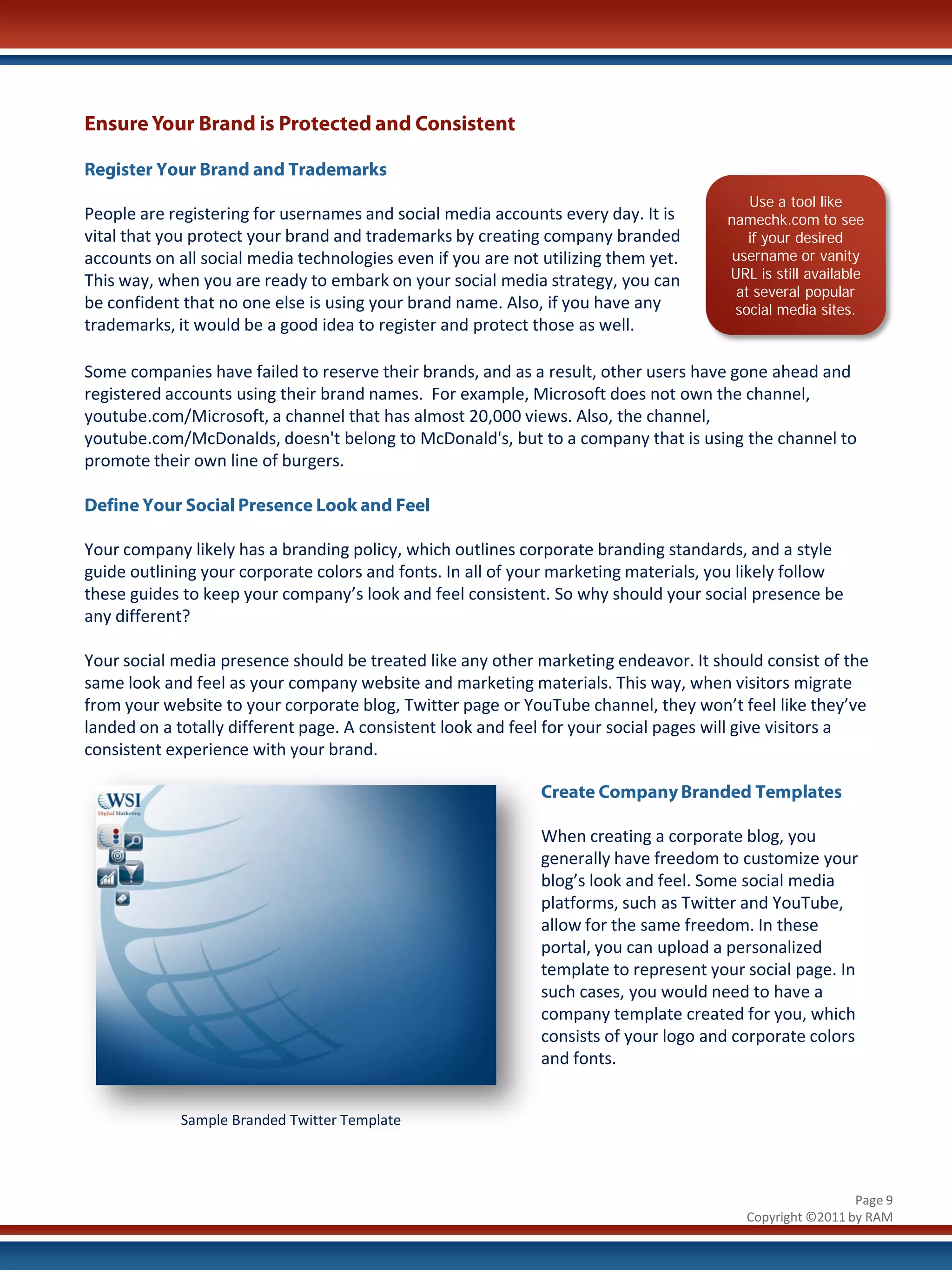 Ensure Your Brand is Protected and Consistent

Register Your Brand and Trademarks
                                                                                         Use a tool like
People are registering for usernames and social media accounts every day. It is       namechk.com to see
vital that you protect your brand and trademarks by creating company branded             if your desired
accounts on all social media technologies even if you are not utilizing them yet.      username or vanity
This way, when you are ready to embark on your social media strategy, you can         URL is still available
                                                                                       at several popular
be confident that no one else is using your brand name. Also, if you have any          social media sites.
trademarks, it would be a good idea to register and protect those as well.

Some companies have failed to reserve their brands, and as a result, other users have gone ahead and
registered accounts using their brand names. For example, Microsoft does not own the channel,
youtube.com/Microsoft, a channel that has almost 20,000 views. Also, the channel,
youtube.com/McDonalds, doesn't belong to McDonald's, but to a company that is using the channel to
promote their own line of burgers.

Define Your Social Presence Look and Feel

Your company likely has a branding policy, which outlines corporate branding standards, and a style
guide outlining your corporate colors and fonts. In all of your marketing materials, you likely follow
these guides to keep your company’s look and feel consistent. So why should your social presence be
any different?

Your social media presence should be treated like any other marketing endeavor. It should consist of the
same look and feel as your company website and marketing materials. This way, when visitors migrate
from your website to your corporate blog, Twitter page or YouTube channel, they won’t feel like they’ve
landed on a totally different page. A consistent look and feel for your social pages will give visitors a
consistent experience with your brand.

                                                              Create Company Branded Templates

                                                              When creating a corporate blog, you
                                                              generally have freedom to customize your
                                                              blog’s look and feel. Some social media
                                                              platforms, such as Twitter and YouTube,
                                                              allow for the same freedom. In these
                                                              portal, you can upload a personalized
                                                              template to represent your social page. In
                                                              such cases, you would need to have a
                                                              company template created for you, which
                                                              consists of your logo and corporate colors
                                                              and fonts.


             Sample Branded Twitter Template




                                                                                                          Page 9
                                                                                         Copyright ©2011 by RAM
 