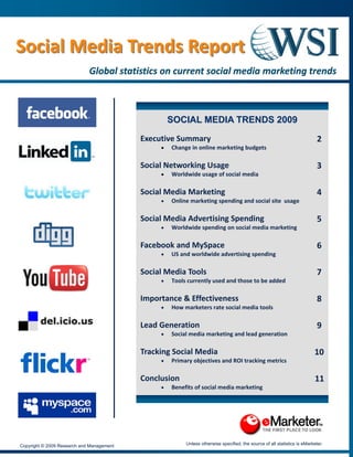  


Social Media Trends Report 
Social Media Trends Report 
                             Global statistics on current social media marketing trends  
                             Global statistics on current social media marketing trends  
                                                      
                                                                                 
                                                    SOCIAL MEDIA TRENDS 2009

                                           Executive Summary                                                               2
                                                •   Change in online marketing budgets 

                                           Social Networking Usage                                                         3
                                                •   Worldwide usage of social media 

                                           Social Media Marketing                                                          4
                                                •   Online marketing spending and social site  usage 

                                           Social Media Advertising Spending                                               5 
                                                •   Worldwide spending on social media marketing 

                                           Facebook and MySpace                                                            6 
                                                •   US and worldwide advertising spending 

                                           Social Media Tools                                                              7 
                                                •   Tools currently used and those to be added 

                                           Importance & Effectiveness                                                      8 
                                                •   How marketers rate social media tools 

                                           Lead Generation                                                                 9 
                                                •   Social media marketing and lead generation 

                                           Tracking Social Media                                                          10 
                                                •   Primary objectives and ROI tracking metrics 

                                           Conclusion                                                                     11 
                                                •   Benefits of social media marketing 

                                                                                 


Copyright © 2009 Research and Management                 Unless otherwise specified, the source of all statistics is eMarketer.
 