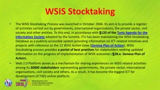 WSIS Stocktaking
• The WSIS Stocktaking Process was launched in October 2004. Its aim is to provide a register
of activities carried out by governments, international organizations, the private sector, civil
society and other entities. To this end, in accordance with §120 of the Tunis Agenda for the
Information Society adopted by the Summit, ITU has been maintaining the WSIS Stocktaking
Database as a publicly accessible system providing information on ICT-related initiatives and
projects with reference to the 11 WSIS Action Lines (Geneva Plan of Action). WSIS
Stocktaking process provides a portal of best practices for stakeholders seeking updated
information on the progress of implementation of WSIS outcomes (§28.e. Geneva Plan of
Action).
• Web 2.0 Platform serves as a mechanism for sharing experiences on WSIS related activities
among its 20000 stakeholders representing governments, the private sector, international
organizations, civil society and others. As a result, it has become the biggest ICT for
development (ICT4D) online platform.
 