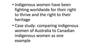 • Indigenous women have been 
fighting worldwide for their right 
to thrive and the right to their 
heritage 
• Case study: comparing indigenous 
women of Australia to Canadian 
indigenous women as one 
example 
 
