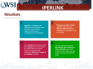 IPERLINK	
  
Résultats	
  
-­‐-­‐-­‐-­‐-­‐-­‐-­‐-­‐-­‐-­‐-­‐-­‐-­‐-­‐-­‐-­‐-­‐-­‐-­‐-­‐-­‐-­‐-­‐-­‐-­‐-­‐-­‐-­‐-­‐-­‐-­‐-­‐-­‐-­‐-­‐-­‐-­‐-­‐	
  
©2012	
  	
  RAM.	
  All	
  rights	
  reserved.	
  
Iperlink a pu former ses
différents commerciaux, ses
équipes avant-vente et
supports ainsi que le
management de l’entreprise
1
Les commerciaux peuvent
développer des relations à
valeur ajoutée avec leurs
contacts alors même que les
cycles de vente sont parfois
longs
2
3 4
Présence sociale Viadeo
adaptée à la cible pour
diffuser efficacement le
contenu de l’entreprise crée
sur le blog,
Les contenus produits peuvent
être relayés par une douzaine
de collaborateurs sur leurs
réseaux professionnels
respectifs. Renforce l’image et
la visibilité d’Iperlink
 