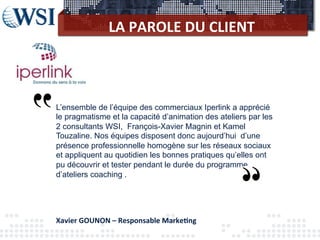LA	
  PAROLE	
  DU	
  CLIENT	
  
L’ensemble de l’équipe des commerciaux Iperlink a apprécié
le pragmatisme et la capacité d’animation des ateliers par les
2 consultants WSI, François-Xavier Magnin et Kamel
Touzaline. Nos équipes disposent donc aujourd’hui d’une
présence professionnelle homogène sur les réseaux sociaux
et appliquent au quotidien les bonnes pratiques qu’elles ont
pu découvrir et tester pendant le durée du programme
d’ateliers coaching .
Xavier	
  GOUNON	
  –	
  Responsable	
  Marke3ng	
  
 