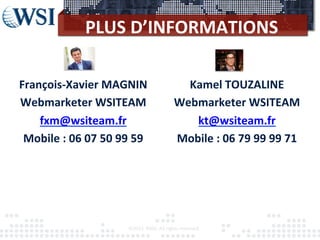 PLUS	
  D’INFORMATIONS	
  
©2012	
  	
  RAM.	
  All	
  rights	
  reserved.	
  
	
  
François-­‐Xavier	
  MAGNIN	
  
Webmarketer	
  WSITEAM	
  
fxm@wsiteam.fr	
  
Mobile	
  :	
  06	
  07	
  50	
  99	
  59	
  
	
  
	
  
	
  
Kamel	
  TOUZALINE	
  
Webmarketer	
  WSITEAM	
  
kt@wsiteam.fr	
  
Mobile	
  :	
  06	
  79	
  99	
  99	
  71	
  
	
  
	
  
 