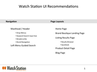 Watch	
  Sta(on	
  UI	
  Recommenda(ons	
  
Naviga&on	
  
	
  
Masthead	
  /	
  Header	
  
• 	
  Drop	
  Menus	
  
• 	
  Keyword	
  Search	
  Input	
  Size	
  
• 	
  Breadcrumbs	
  
• 	
  Brand	
  Naviga(on	
  
LeD	
  Menu	
  Guided	
  Search	
  
	
  
	
  
	
  
	
  
	
  
1	
  
Page	
  Layouts	
  
	
  
Home	
  Page	
  
Brand	
  Bou(que	
  Landing	
  Page	
  
Lis(ng	
  Results	
  Page	
  
• 	
  Results	
  Browser	
  
• 	
  Quicklook	
  
Product	
  Detail	
  Page	
  
Blog	
  Page	
  
	
  
	
  
	
  
	
  
 