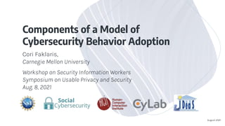 Components of a Model of
Cybersecurity Behavior Adoption
Cori Faklaris,
Carnegie Mellon University
Workshop on Security Information Workers
Symposium on Usable Privacy and Security
Aug. 8, 2021
August 2021
 