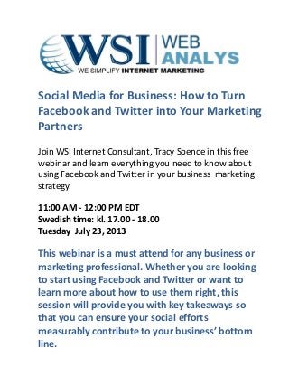 Social Media for Business: How to Turn
Facebook and Twitter into Your Marketing
Partners
Join WSI Internet Consultant, Tracy Spence in this free
webinar and learn everything you need to know about
using Facebook and Twitter in your business marketing
strategy.
11:00 AM - 12:00 PM EDT
Swedish time: kl. 17.00 - 18.00
Tuesday July 23, 2013
This webinar is a must attend for any business or
marketing professional. Whether you are looking
to start using Facebook and Twitter or want to
learn more about how to use them right, this
session will provide you with key takeaways so
that you can ensure your social efforts
measurably contribute to your business’ bottom
line.
 