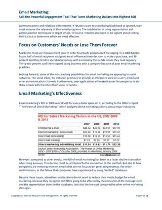 EEmmaaiill MMaarrkkeettiinngg::
SSttiillll tthhee PPoowweerrffuull EEnnggaaggeemmeenntt TTooooll TThhaatt TTuurrnnss MMaarrkkeettiinngg DDoollllaarrss IInnttoo HHiigghheesstt RROOII
Copyright © 2009 by Research and Management. All rights reserved. Page 7 of 11
• Are you prominently directing web visitors to sign up for email? Can you place this on more
pages, or in more visible locations?
• Do you clearly define significant benefits for subscribers signing up for your email? Does the
email you send confirming the opt-in restate the benefits?
• Can you set expectations and ask subscribers to “add this address to your safe list” in the
opt-in process?
The language you use, the support graphics, and the staging techniques you employ can make a huge
difference between being ignored and creating an evolving, dynamic relationship that can enhance
database precision, enrich dialogue, and help you showcase a larger scope of services.
If you’re not using strict opt-in policies, 2009 is the year to start. As consumers continue to tire of
unwanted email, you’ll continue to see declining response rates if you are not using an opt-in-only
process.
4. DDeessiiggnn ffoorr ““IImmaaggeess OOffff”” aanndd PPrreevviieeww PPaanneess
In 2009, you’ll find your audiences are increasingly looking at your messages without images turned on
(it may not be their choice, but rather the default of their email client or a corporate IT policy). Make
sure your messages are still readable and compelling without images. This may mean designing
messages using fewer images, or including a short list of articles at the top of your newsletter. This
technique works well for people who are viewing your message through a preview pane as well. Making
sure enough content is placed at the top of the message to give recipients something to act on will be
important to success rates.
Without designing your messages with “images off” in mind, your campaigns may end up looking like
this to recipients:
 