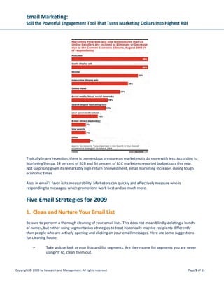 EEmmaaiill MMaarrkkeettiinngg::
SSttiillll tthhee PPoowweerrffuull EEnnggaaggeemmeenntt TTooooll TThhaatt TTuurrnnss MMaarrkkeettiinngg DDoollllaarrss IInnttoo HHiigghheesstt RROOII
Copyright © 2009 by Research and Management. All rights reserved. Page 8 of 11
5. IInntteeggrraattee SSoocciiaall MMeeddiiaa iinnttoo YYoouurr EEmmaaiill PPrrooggrraamm
Like email, social media has quickly become one of the most widely used communication mediums on
the web, so it only makes sense that integrating the two can serve to increase the overall effectiveness
of your online marketing.
The power of social media lies in the ability of its users to quickly and easily share information with their
contacts, which might then turn around and share with their own contacts. If the information being
shared is, for example, a piece of content from one of your emails, this type of “word-of-mouth”
marketing can extend the reach of your message by a tremendous margin.
Here are a few ways to integrate social media into your email program:
• Incorporate a social media bookmarking tool into your emails, allowing subscribers to share
your newsletter to their contacts on various social media platforms (Facebook, Twitter,
LinkedIn, etc.)
• Develop and maintain a company profile on various social media networks, and prompt
social media contacts to consider subscribing to your email newsletter(s)
• Promote your social media presence on your emails in order to build a larger social media
following
• Start a company blog and use your emails and social media profiles as traffic generators
SSoocciiaall EEmmaaiill MMaarrkkeettiinngg:: TThhee NNeexxtt BBiigg TThhiinngg
While the World Wide Web continues to generate exciting new forms of human interaction, including
such Web 2.0 offshoots as social networking and video-sharing sites, wikis and blogs, what is just as
exciting are the new engagement-marketing opportunities that result from the joining of both old and
new Internet-based communication technologies. Email and social networks represent such a nexus.
Clearly, social networks have changed the relationship between companies and their customers. Sites
like Facebook and MySpace allow people to share their thoughts and quickly connect with hundreds of
friends and friends-of-friends. An estimated 19 percent of online users log onto social networking sites
at least monthly or more often, while 41 percent of youth ages 12 to 21 visit social sites daily.
Individuals linked to one another on a social networking site are affiliated for a reason. They’re like each
other in some important ways. Social email marketing, therefore, enables you to reach prospects that
share some affinity with your best customers. The ability to reach out to others with attributes similar to
your best customers is invaluable.
WWiillll EEmmaaiill JJuusstt ““TTwwiitttteerr”” AAwwaayy??
There’s mounting evidence that social networks are pulling certain audience segments away from the
email inbox, and the numbers indicate it’s not just the Millennials, or Generation Y. JupiterResearch
reports that 22 percent of email users say they use social networking sites instead of email. And in
 