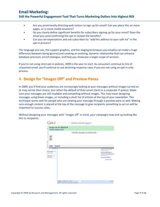 EEmmaaiill MMaarrkkeettiinngg::
SSttiillll tthhee PPoowweerrffuull EEnnggaaggeemmeenntt TTooooll TThhaatt TTuurrnnss MMaarrkkeettiinngg DDoollllaarrss IInnttoo HHiigghheesstt RROOII
Copyright © 2009 by Research and Management. All rights reserved. Page 10 of 11
GGiivvee SSoommee SStteerrooiiddss ttoo YYoouurr EEmmaaiill CCaammppaaiiggnnss
Combining the targeting and reporting capabilities of email with the reach of social networks enables
companies to build marketing programs that change their relationships with customers in very real and
dramatic ways. To help ensure effective outreach, take a customer-centric approach to your messaging.
Begin by listening to your customers and monitoring the way they currently interact with your
messaging. Start with those recipients most connected to your brand as indicated by their behavior.
Those who open your messages most and click on links frequently are already in line to serve as brand
ambassadors. Give them a good reason to share your promotional emails with their friends, and make it
easy for them to connect by including links within the email and landing pages to their social site.
Utilizing brand enthusiasts to post your emails onto their social sites signifies their endorsement—they
posted them for others to see. But better yet, social emails can even result in the poster adding an
influential comment or two, such as, “This is a cool watch, and it’s on sale. Did I mention my birthday is
coming up soon?”
Such postings add strong word-of-mouth marketing that helps sell products. Studies by Bazaarvoice
found that customer accolades can make Web site visitors who browse for highest-rated products 49
percent more likely to make a purchase. And sharing opinions is at the very essence of social
networking, where consumers are frequently influenced by the thoughts of peers.
CCoonncclluussiioonn
Email marketing continues to prove itself to be a low cost retention and conversion tool that yields high
response from consumers. However, using segmentation and personalization techniques to target
emails is essential to prevent campaign failures. Remember, relevancy is king. By diligently studying the
extensive reports that can be gathered from an email marketing campaign, a feature many other types
of media lack, you will be able to apply the 5 email strategies and provide information about your
products/services to the people that are truly interested in it. Lastly, keep up with the times! Social
media is becoming huge and these two strategies (email marketing + social media) promise to skyrocket
the ROI of your campaigns.
References
• eMarketer
• Silverpop – “Beyond opens and clicks” – “Engagement Marketing”
• Forester Research
• GotMarketing
• Listrak
• Wunderman
 