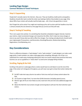 LLaannddiinngg PPaaggee DDeessiiggnn::
CCoommmmoonn MMiissttaakkeess  TTeesstteedd TTeecchhnniiqquueess
Copyright © 2009 by Research and Management. All rights reserved. Page 7 of 15
Note: The human eye is trained to move from left to right only so far. Any farther and it requires a
conscious effort to continue to get to the end of the line.
Note: We grow up reading dark print on a light background (school books, newspapers, etc.). The
contrast is better with dark over light.
Note: Bold print is not necessarily more readable. In fact it can obscure the different characteristics of
each letter that helps us quickly differentiate various words. Bold should be reserved for emphasis.
 