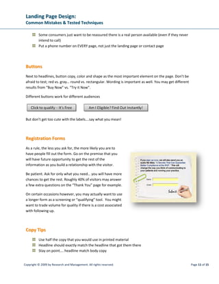 LLaannddiinngg PPaaggee DDeessiiggnn::
CCoommmmoonn MMiissttaakkeess  TTeesstteedd TTeecchhnniiqquueess
Copyright © 2009 by Research and Management. All rights reserved. Page 14 of 15
Frustrations of Agencies in Providing Better analytics to Clients
Resources: It is tempting to try and do it yourself or assign it to existing staff. Take into consideration
the true cost of doing it in-house. Are you diverting staff members from other necessary duties? Are you
paying them to learn on the job when an agency or consultant may have already cultivated that know-
how? You may indeed have the talent under your own roof; just consider carefully the true costs.
Aptitude: Most individuals are either left brained or right brained. That is to say technically or creatively
inclined. Since a landing page campaign is a combination of creative and analytical, a technical oriented
team or individual is not likely to come up with the compelling creative, and the creative team may not
be able to interpret the data. That applies to agencies as well as you and your staff.
Experience: Agencies may have strengths in either creative or analytics; however they may not have the
full array of skill sets necessary to do it any better than you can do in-house. If your current levels of web
traffic are insufficient, make sure you work with a consultant that can deliver everything that you need,
either in full or in part with your in-house team.
 