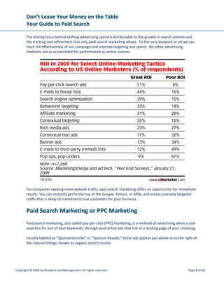 DDoonn’’tt  LLeeaavvee  YYoouurr  MMoonneeyy  oonn  tthhee  TTaabbllee  
YYoouurr  GGuuiiddee  ttoo  PPaaiidd  SSeeaarrcchh  
 
Copyright © 2009 by Research and Management. All rights reserved.  Page 6 of 13 
 
 
 
SSeeaarrcchh  NNeettwwoorrkk  oorr  CCoonntteenntt  NNeettwwoorrkk::   
 
Do you want to advertise on Google only or 3rd
 party websites with content “matching” your keywords? 
The content network can result in cheaper clicks but with less targeted traffic, as we are letting Google 
determine relevance of 3rd
 party content to our search terms.  Determining when and how much to bid 
on the content network will be something you’ll want to track and Google also provides the analytics for 
this tracking. 
 
DDaayy‐‐ppaarrttiinngg::   
 
When your audience tends to use the Internet during certain hours or days of the week, deactivating 
your ad during off‐peak times can reduce your irrelevant traffic. This is particularly helpful for business 
to business companies that get targeted inquiries during the work week, 9 a.m. to 5 p.m. The inverse 
can be true for those gaining most of their business evenings and weekends. 
 
 
 
 