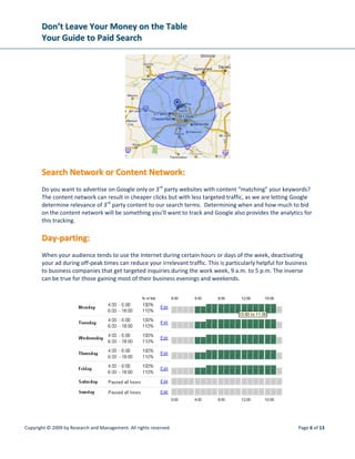 DDoonn’’tt  LLeeaavvee  YYoouurr  MMoonneeyy  oonn  tthhee  TTaabbllee  
YYoouurr  GGuuiiddee  ttoo  PPaaiidd  SSeeaarrcchh  
 
Copyright © 2009 by Research and Management. All rights reserved.  Page 9 of 13 
 
BBuuddggeett::  HHooww  mmuucchh  aarree  yyoouu  wwiilllliinngg  ttoo  ssppeenndd  ttoo  aaccqquuiirree  aa  nneeww  
ccuussttoommeerr??      
 
Budgeting for campaigns and keyword bids requires a thorough understanding of paid search; otherwise 
returns will suffer and advertisers begin to doubt the value of this medium. Although you can change 
your budget at any time if you find it’s not working for you, you can use this simple calculation to help 
you find a good starting place for your daily budget.  
 
• Decide what you are willing to spend for a goal being met. Think about what your usual cost per 
lead is in other forms of advertising like direct mail, networking, radio, print, or billboard. 
• Estimate how many completed goals or sales you expect or want to get in one month as a result 
of your PPC campaign.  
• Multiply your expected individual cost by anticipated number of sales. 
• Divide that total by 30 days to get your daily budget. 
 
Your budget can also be divided proportionally so certain keyword phrases get a higher daily spend, and 
less important or experimental phrases will have a more limited spend. Frequency of ad delivery can be 
adjusted as well, either spending your budget as quickly as the search volume allows or spacing out your 
ad impressions to make sure there is at least some visibility for your site over the full course of the day. 
 
KKeeyywwoorrdd  BBiiddddiinngg::      
 
When setting up your campaigns, Google, Yahoo, and MSN will provide estimates on what you need to 
bid to achieve a certain position for each keyword phrase. You can apply one amount to an entire ad 
group or change bids by individual keyword. Your bid amount determines your placement on the page, 
and ads are ranked top to bottom in order of bid amounts.  
 
Higher placement will get you more clicks, but there can be a downside. Increased cost per click may be 
detrimental to your return on investment (ROI), and the bounce rates for the top three ads tends to be 
higher as they receive more casual search traffic we call the “Happy Clicker”.   By using an analytics 
program to closely monitor your sales or lead values, and dividing that by your keyword cost per click, 
you can keep an eye on each phrase’s ROI and determine if higher placement is worth it. 
 
CCoonnvveerrssiioonn  aanndd  AAnnaallyyttiiccss  TToooollss::  
 
Just like a traditional marketing campaign, PPC marketing needs to be tracked and have its success rate 
evaluated. Each element of the campaign is studied and tested to determine the impact on the rate of 
conversion from ad views to ad clicks to final goals met. Areas of success can be expanded and the 
pieces that aren’t productive can be tweaked or eliminated altogether. This ongoing process of 
campaign refinement uses web analytics, tools that give you information about user activity and help 
make search marketing decisions.  
 
 
