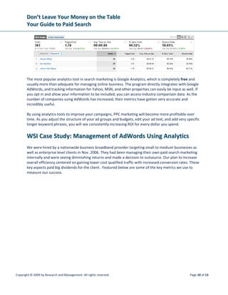 DDoonn’’tt  LLeeaavvee  YYoouurr  MMoonneeyy  oonn  tthhee  TTaabbllee  
YYoouurr  GGuuiiddee  ttoo  PPaaiidd  SSeeaarrcchh  
 
Copyright © 2009 by Research and Management. All rights reserved.  Page 13 of 13 
 
AAbboouutt  tthhee  AAuutthhoorr  
 
Ron Adelman is a Search Marketing Specialist at WSI who really knows the ins and outs of 
the Internet industry. He has spoken at several dozen events, including global Internet 
marketing conventions, training workshops and events organized by the American 
Marketing Association and the Direct Marketing Association. If you have any questions, 
please email education@wsicorporate.com.  
  
GGlloossssaarryy  ooff  PPaayy‐‐PPeerr‐‐CClliicckk  TTeerrmmss  
 
To fully grasp the concept of PPC marketing, you need to know a few important terms. By learning the 
lingo, you can properly communicate your business needs, give specific input on how the campaign is 
set up, and understand the value that paid advertising brings to your company. 
 
Keyword Phrase:  The string of text a user enters into a search engine. 
 
PPC (pay‐per‐click): An advertising model in which sponsors acquire online ad space, but are only 
charged by the host when a search user clicks on the ad. 
 
Impressions:  The number of times your ad has been produced in search results. 
 
Clicks:  The number of times a search engine user has clicked on your ad and been taken to a landing 
page on your website. 
 
CPC (cost per click):  The actual amount you are charged for each click.  
 
Average CPC:  The average of your CPC over a set period of time. CPC is usually represented as an 
average number, since the individual click costs will vary depending on changes in your maximum bid 
and competitor campaign changes. 
 
CTR (click‐through rate):  The percentage of impressions that generated  ad clicks. 
 
Landing page:  The web page delivered to search users who click a particular ad. 
 
Conversion:  A specific behavior that the search user completes that matches a goal set by the sponsor. 
A goal could be an e‐commerce sale, contact form submission, newsletter subscription, or specific series 
of page views. 
 
Conversion rate:  The percentage of ad clicks that resulted in completed goals. 
Quality score:  A ranking given to your ads by Google that take into consideration your CTR, landing page 
relevance, and domain trust that is used in determining CPC and level of placement in the results.  
 