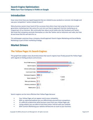 SSeeaarrcchh EEnnggiinnee OOppttiimmiizzaattiioonn::
MMaakkee SSuurree YYoouurr CCoommppaannyy iiss VViissiibbllee oonn GGooooggllee
Copyright © 2009 by Research and Management. All rights reserved. Page 5 of 7
SSoo WWhheerree DDoo WWee GGeett VVaalluuaabbllee LLiinnkkss FFrroomm??
Other websites will link to your website if you have good content that they wish to refer to. In this case
your website will acquire links without much intervention from you.
Many webmasters soon realized that external links would get their website ranked well and that is when
they started to use techniques that are seen or termed as “Black Hat SEO”. A term used when one
engages in activities that try to manipulate the search engine rankings.
The objective with link building is to get links back to your website using your “product keyword” or
variable thereof in the link text. This is seen as a valuable link and not easily manipulated.
Links can be created by the following link building strategies:
• Blog posts that promote, discuss or compare products
• Article marketing – where one writes product related articles and submits to “Article
websites” where webmasters can use your article on their websites. The rule is that they
cannot change your content and must leave the authors signature where links are pointed
back to your website.
• Reciprocal links from other industry related websites. Where webmasters agree to swap
links with one other using requested “valuable” link text.
WWhheerree DDooeess SSoocciiaall MMeeddiiaa MMaarrkkeettiinngg FFiitt IInn??
Social Media could mean many things to us especially if one is not familiar with the term.
Social media could be looked at in the following categories:
• Social media advertising – using paid text or banner ads on sites like Facebook. These ads
allow you to target your market based on their demographics
• Social media book marking – Sites like “Digg” and “Stumbleupon” provide users with the
ability to tag websites that they like or recommend. Social Book marking supports your
search engine linking strategy
• Social media optimization – upload your videos to Youtube and optimize them using
product related keywords and you stand the chance of getting on Google’s first page for
your related keywords. By posting optimized content on websites like “Craigslist”  “Yahoo
Answers” one can get ranked for related keywords in a short space of time.
• Social media networking – many business owners attend regular networking meetings
where the objective is to meet other business owners with the objective of doing business
with each other. Social media websites like “LinkedIn” provide professionals with a way to
establish relationships online where one can build credibility and introduce their products
and services in an educational manner.
 