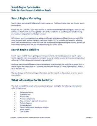 SSeeaarrcchh EEnnggiinnee OOppttiimmiizzaattiioonn::
MMaakkee SSuurree YYoouurr CCoommppaannyy iiss VViissiibbllee oonn GGooooggllee
Copyright © 2009 by Research and Management. All rights reserved. Page 6 of 7
WWhhyy iiss SSoocciiaall MMeeddiiaa MMaarrkkeettiinngg IImmppoorrttaanntt??
Up until now we’ve heard that “content is king”. This is even more important as one can now place your
content on many social media sites as well.
Content Marketing now moves to video, slideshows, blogs and networking sites like LinkedIn and
Facebook. So many more places for people to find your company and brand.
But with the popularity of Social media networking sites, like forums, Facebook and LinkedIn, we find
out that not only is content king, but “conversation is king”. People like to ask others for
recommendations and experiences with products and services. What people say about your product,
service or company can mean all the difference to closing a lead or losing the business.
GGeenneerraattiinngg LLeeaaddss OOnnlliinnee
Lead generation for most businesses is possible on the Internet. You will be surprised what good
relevant content can do for website visibility and lead generation. You will be seen as a resource website
and this builds credibility which in turn creates confidence for the visitor to engage with your company.
TThhee SSoolluuttiioonn
The solution is to think creatively about the types of content you should upload to your website. One of
the best ways to come up with content ideas is to do some research and identify other keywords that
would help you with writing relevant content.
This is where Search Engine Optimization comes into its own. It is used to increase your website’s search
engine rankings so users can find your products or services easily.
With the addition of Social Media Optimization you can dramatically increase the number of search
engine rankings you list in, which in turn will drive more targeted traffic to your website.
GGeenneerriicc SSoolluuttiioonn
By taking full advantage of Search Engine and Social Media Optimization you are able to reinforce your
website or brand presence on popular search engines without paying extra for it. Here are some steps
you can take to optimize your website organically:
• Content Marketing. A resource website should have articles related to the product or
service that you are offering. Websites that contain 100 pages of content or more are likely
to achieve higher rankings in search engines and increase your website’s ability to be found
for long-tail keyword searches.
• Create Incoming Links. Link building and link popularity is important for all websites. Link
popularity refers to the amount of text links that lead to your website from other sites and is
 