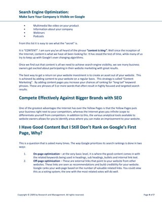 SSeeaarrcchh EEnnggiinnee OOppttiimmiizzaattiioonn::
MMaakkee SSuurree YYoouurr CCoommppaannyy iiss VViissiibbllee oonn GGooooggllee
Copyright © 2009 by Research and Management. All rights reserved. Page 7 of 7
the single most important factor that a search engine algorithm considers when ranking a
web page. Effective link building is achieved by blogging on a regular basis, submitting your
websites to online classifieds/directories and by taking advantage of the many social media
platforms that are available – Twitter, Facebook, LinkedIn etc.
Combine SEO with SMO. Brand your name with social media marketing. Websites like Facebook,
YouTube, MySpace and Twitter can be leveraged effectively to grow your business. By spreading your
content over social media channels your website will gain many more search engine positions.
WWoorrkk WWiitthh WWSSII ttoo MMaakkee SSuurree YYoouu AAppppeeaarr oonn GGooooggllee
Developing a search engine optimization game plan is the key to the success of your website. It takes
careful keyword research which is an activity that can take many hours followed by carefully sorting
them into specific product or service silos to ensure creating relevant content that will attract targeted
“long tail” searches.
Let WSI help you by creating the optimal website content blueprint to ensure a successful “lead
generating” website. With our proprietary WSI Power Search software, we can quickly identify and
obtain creative content ideas that will develop your website into a resource website that will establish
your credibility as an expert in your industry. Let WSI become your Internet marketing lead generation
partner.
AAbboouutt tthhee AAuutthhoorr
Francois Muscat is a recognized Internet and Search Marketing Expert who has
worked in this industry for the past 6 years. He is a sought after speaker at
Internet marketing conferences and has presented at numerous International
seminars. He recently won best presenter at WSI’s international convention in
Stansted, England.
If you have any questions, please email education@wsicorprate.com.
 