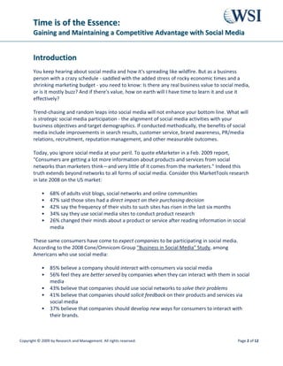 TTiimmee iiss ooff tthhee EEsssseennccee::
GGaaiinniinngg aanndd MMaaiinnttaaiinniinngg aa CCoommppeettiittiivvee AAddvvaannttaaggee wwiitthh SSoocciiaall MMeeddiiaa
Copyright © 2009 by Research and Management. All rights reserved. Page 5 of 12
PR/Media Relations: Social media is used more and more by mainstream journalists, as well
as citizen journalists/bloggers, for spreading the news and views of a company with easy
dissemination of photos, videos, and links.
Bottom Line: Higher profile means more business leads, more sales per customer.
Corporate Communications/Shareholder Relations: Social media allows a company to keep
close tabs on what the public at large, as well as investors, competitors, and consumer groups
are saying about it.
Bottom Line: Enhanced share value; online reputation management; crisis
aversion/management.
In every one of these scenarios, increased revenue is the end-point of a strategic social media
program's development and careful implementation.
NNeeww BBuussiinneessss SSiiggnneedd iinn FFiirrsstt TTwwoo MMoonntthhss
Companies that have invested in social media programs are getting new business as a result.
For example, Jerry Steele, outreach director for TheraVitae Co. Ltd., was thrilled with the new
business his firm received as a result of social media programs WSI put in place to raise brand
awareness of VesCell, their adult stem cell therapy product. Their blog, Facebook group,
MySpace page, YouTube channel, Flickr account, Twitter stream, Delicious account, and
Squidoo page started in September 2008; the number of new patients signed by the company
increased by 34% in November and by 95% in December over the same months in 2007.
The (WSI) team trained our staff on blogging principles, influencer outreach strategies, and
online reputation management, Jerry says. The deep knowledge of search and social media,
coupled with tremendous project management, got us great results in a small window of time.
TToopp 88 SStteeppss ffoorr SSoocciiaall MMeeddiiaa SSuucccceessss
No matter where you live or what kind of industry you're in, a common refrain among business
owners and executives is: I don't have hours a day to blog, to update my Facebook, to Twitter,
etc. I have a business to run! You'll be relieved to know that social media does not have to take
up a lot of your time, perhaps as little as 1-2 hours/week, if you have a well-defined plan with
these considerations in mind.
1. Research First. Who/how/why your prospects and customers are using social media. Which
of your competitors are using social media? What are their best practices? Who are the 'web
 