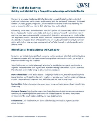 TTiimmee iiss ooff tthhee EEsssseennccee::
GGaaiinniinngg aanndd MMaaiinnttaaiinniinngg aa CCoommppeettiittiivvee AAddvvaannttaaggee wwiitthh SSoocciiaall MMeeddiiaa
Copyright © 2009 by Research and Management. All rights reserved. Page 7 of 12
4. Get Your Hands Dirty. There is no greater way to benefit from social media than to get
adequate education, ideally to include hands-on training/demonstration of how to use the
social media sites (create user profiles, uploading digital assets, getting followers/fans/friends,
etc.).
5. Think of Social Media as Vertical Search Engines. Maybe you've never thought of
crowded online beehives like Facebook, YouTube, and Flickr as search engines. True, they're a
lot more fun/sexy than Google's pragmatic functionality - but these social media act like vertical
search engines for finding people, videos, photos, documents, links, etc. For example, Joe is
thinking of buying an acoustic guitar, so he trolls through those sites and lands on the photo of
a guitar you've uploaded in Flickr (a giant photo-sharing site). He likes what he sees and clicks
on the link in your Flickr profile that takes him to your corporate site. Whether e-commerce or
lead generation, you've now got a potential customer in Joe!
6. Great Ideas Drive Great Viral Campaigns. Like in any aspect of marketing, having a
great, timely, demographic-aligned idea can be the bud of a truly memorable social media
campaign that spreads. Online contests, content crowd sourcing, the building of a targeted
community whose members are your market and many other ideas that work in the social
media sphere.
7. Don't Stop at Content Creation. Just as with traditional PR, digital outreach is a key aspect
of an effective social media campaign. Digital PR is all about excellent relationship management
- understanding the needs and wants of key 'web influencers' in your market, and the best
approaches to use with them.
8. Measure and Repeat. It is critical to benchmark the progress of your social media program
at the start, at various milestones during a campaign, and then in an ongoing manner to keep
an eye on the effect on your site's traffic, your position in the page rankings, the engagement
levels at your various social media locations, and most importantly - the increase in business
leads and sales!
The combination of all these best practices is known as Social Media Optimization (SMO) -
which shares in common with SEO, the end-game of getting found easily by people searching
for information, entertainment, enlightenment, pretty pictures, videos, etc. online.
 