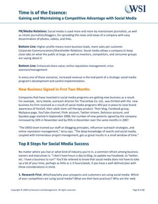 TTiimmee iiss ooff tthhee EEsssseennccee::
GGaaiinniinngg aanndd MMaaiinnttaaiinniinngg aa CCoommppeettiittiivvee AAddvvaannttaaggee wwiitthh SSoocciiaall MMeeddiiaa
Copyright © 2009 by Research and Management. All rights reserved. Page 8 of 12
TThhee MMeetthhooddoollooggyy BBeehhiinndd SSoocciiaall MMeeddiiaa OOppttiimmiizzaattiioonn
Given that Social Media Optimization (SMO) is a relatively new area in Internet marketing, you
need to feel assured that you're getting the best advice and service. Not every Internet
consultant knows the intricacies of SMO, or has a proven methodology in place to ensure clear
communication of scope and progress throughout the project.
WSI Consultants use a proprietary, tested methodology for Social Media Optimization, whose
project life-cycle provides deliverables in a phased delivery approach, resulting in measurable
results and repeatable processes that maximize your investment.
WWhhaatt ttoo LLooookk ffoorr iinn tthhee SSeerrvviicceess ooff aa SSoocciiaall MMeeddiiaa CCoonnssuullttaanntt
WSI Consultants feature the following attributes in their social media service packages:
• Scalability: not every social media project is the same. Look for different sized packages
options.
• Affordability: A range of price points to suit every marketing budget.
• Customization: A la carte menus and custom-order jobs to suit special cases.
• Pre-sales support: Conference calls and online meetings with social media experts to
support the end client.
• Personal service: Direct contact with social media strategists, writers, researchers,
analysts throughout the project.
• Follow-up: Continuation of service beyond the contract in the form of ongoing social
media metrics and updates.
Online Market Research 
Recommendations
Blogging Training/Training
on Other Social Media
Digital
Asset
Optim-
ization
Social Media Programs,
Other Custom Work
Metrics Reporting
 