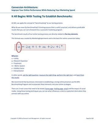 CCoonnvveerrssiioonn  AArrcchhiitteeccttuurree::  
IImmpprroovvee  YYoouurr  OOnnlliinnee  PPeerrffoorrmmaannccee  WWhhiillee  RReedduucciinngg  YYoouurr  MMaarrkkeettiinngg  SSppeenndd  
 
Copyright © 2009 by Research and Management. All rights reserved.  Page 6 of 12 
 
Key point: as sample size (n) increases, Margin of Error (E) declines.  
Check for four additional, major validity threats. 
There are a number of threats to the validity of testing, but these four threats are common in 
online testing: 
• History effects 
• Instrumentation effects 
• Selection effects 
• Sampling distortion effects 
Ensure that your test results have not been skewed or invalidated by these threats. 
History effects. The effect on a test variable by an extraneous variable associated with the 
passage of time. Industry events, news events, and holidays are all examples of history effects 
that could skew your test results. 
Instrumentation effects. The effect on a test variable by an extraneous variable associated with 
a change in the measuring instrument. Having a server go down in the middle of your test is one 
example of an instrumentation effect. 
When reviewing your test protocol to exclude this threat, ask: Did anything happen to the 
technical environment, measurement tools, or instrumentation that could have significantly 
influenced the results? 
Selection effects. The effect on a test variable by an extraneous variable associated with 
different types of subjects not being evenly distributed between experimental treatments. 
Mixing traffic sources can skew results. A great landing page created for one specific channel—
for example, a PPC ad with great copy related to a specific organic search term—can do poorly 
when presented to visitors coming from a different PPC ad for a completely different product or 
service. 
Sampling distortion effects. The effect on the test outcome caused by failing to collect a 
sufficient number of observations. 
Depending on the amount of traffic your landing page normally gets, the number of email 
addresses you have to send your new email to, or the clicks you normally get on your existing 
PPC ad, it may take days, weeks or even months to reach the number of observations necessary 
to achieve testing validity. 
 