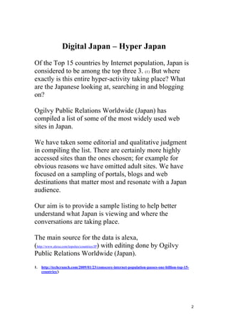 2
Digital Japan – Hyper Japan
Of the Top 15 countries by Internet population, Japan is
considered to be among the top three 3. (1) But where
exactly is this entire hyper-activity taking place? What
are the Japanese looking at, searching in and blogging
on?
Ogilvy Public Relations Worldwide (Japan) has
compiled a list of some of the most widely used web
sites in Japan.
We have taken some editorial and qualitative judgment
in compiling the list. There are certainly more highly
accessed sites than the ones chosen; for example for
obvious reasons we have omitted adult sites. We have
focused on a sampling of portals, blogs and web
destinations that matter most and resonate with a Japan
audience.
Our aim is to provide a sample listing to help better
understand what Japan is viewing and where the
conversations are taking place.
The main source for the data is alexa,
(http://www.alexa.com/topsites/countries/JP) with editing done by Ogilvy
Public Relations Worldwide (Japan).
1. http://techcrunch.com/2009/01/23/comscore-internet-population-passes-one-billion-top-15-
countries/)
 