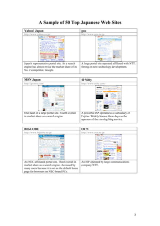 3
A Sample of 50 Top Japanese Web Sites
Yahoo! Japan goo
http://www.yahoo.co.jp/ http://www.goo.ne.jp
Japan's representative portal site. As a search
engine has almost twice the market share of its
No. 2 competitor, Google.
A large portal site operated affiliated with NTT.
Strong on new technology development.
MSN Japan ＠Nifty
http://jp.msn.com/ http://www.nifty.com/
One facet of a large portal site. Fourth overall
in market share as a search engine.
A powerful ISP operated as a subsidiary of
Fujitsu. Widely known these days as the
operator of the cocolog blog service.
BIGLOBE OCN
http://www.biglobe.ne.jp/ http://www.ocn.ne.jp/
An NEC-affiliated portal site. Third overall in
market share as a search engine. Accessed by
many users because it is set as the default home
page for browsers on NEC-brand PCs.
An ISP operated by large communications
company NTT.
 