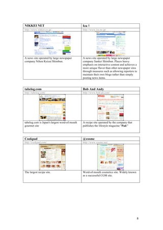 8
NIKKEI NET Iza！
http://www.nikkei.co.jp/ http://www.iza.ne.jp/
A news site operated by large newspaper
company Nihon Keizai Shimbun.
A news site operated by large newspaper
company Sankei Shimbun. Places heavy
emphasis on interactive content and achieves a
more unique flavor than other newspaper sites
through measures such as allowing reporters to
maintain their own blogs rather than simply
posting news items.
tabelog.com Bob And Andy
http://tabelog.com/ http://www.bob-an.com/
tabelog.com is Japan's largest word-of-mouth
gourmet site
A recipe site operated by the company that
publishes the lifestyle magazine "Pad."
Cookpad @cosme
http://cookpad.com/ http://www.cosme.net/
The largest recipe site. Word-of-mouth cosmetics site. Widely known
as a successful CGM site.
 