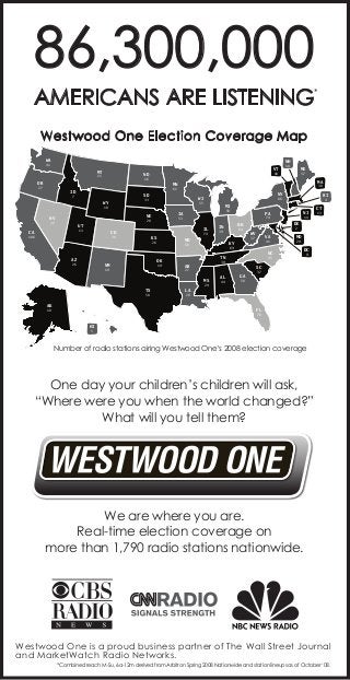 86,300,000
AMERICANS ARE LISTENING

*

Westwood One Election Coverage Map
WA
41

MT

ND

15

OR
27

55

13

CA

106

IL

CO

KS

20

AZ

MO

26

19

19

74

58

AK

VA
41

29

44

GA

14

CT
13

MD
29

45

39

AL

DE

NC

TN

27

NJ
2

WV

69

AR

LA

74

37

KY

MS
TX

64

39

4

PA
OH

IN

60

OK

NM

26

50

53

RI

80

MI

IA

20

UT

MA

NY

WI

33

NE

11

37

30

61

18

NV

ME

MN

SD

WY

18

18

16

ID
7

VT

NH

DC
9

SC
37

58

20

FL

10

70

HI
5

Number of radio stations airing Westwood One’s 2008 election coverage

One day your children’s children will ask,
“Where were you when the world changed?”
What will you tell them?

We are where you are.
Real-time election coverage on
more than 1,790 radio stations nationwide.

Westwood One is a proud business partner of The Wall Street Journal
and MarketWatch Radio Networks.
*Combined reach M-Su, 6a-12m derived from Arbitron Spring 2008 Nationwide and station lineups as of October ‘08.

 