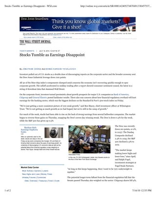 Stocks Tumble as Earnings Disappoint - WSJ.com                                                                     http://online.wsj.com/article/SB1000142405274870491330457537...




                 Dow Jones Reprints: This copy is for your personal, non-commercial use only. To order presentation-ready copies for distribution to your colleagues, clients or customers, use the Order
                 Reprints tool at the bottom of any article or visit www.djreprints.com

                     See a sample reprint in PDF format.            Order a reprint of this article now




             TODAY'S MARKETS                    JULY 16, 2010, 12:33 P.M. ET


             Stocks Tumble as Earnings Disappoint


             By J ON A TH AN CH EN G And DO NN A K AR D OS Y E SA LA V IC H


             Investors pulled out of U.S. stocks as a double dose of discouraging reports on the corporate sector and the broader economy sent
             the Dow Jones Industrial Average down 200 points.

             All 30 of the blue-chip index's components slumped amid concerns the economy isn't recovering quickly enough to spur
             corporate growth. The selloff accelerated in midday trading after a report showed consumer sentiment waned, the latest in a
             string of downbeat data that slammed Wall Street.

             On the corporate front, investors turned pessimistic about growth prospects for major U.S. companies as Bank of America,
             Citigroup and General Electric posted lackluster results. There also was concern about how financial-regulatory overhaul will hurt
             earnings for the banking sector, which was the biggest decliner on the Standard & Poor's 500-stock index on Friday.

             "We're just getting a more consistent picture of very weak growth," said Rex Macey, chief investment officer at Wilmington
             Trust. "We're not getting as much growth as we had hoped, but we're still in the camp of growth."

             For much of the week, stocks had been able to rise on the back of strong earnings from several bellwether companies. The market
             began to reverse those gains on Thursday, snapping the Dow's seven-day winning streak. The Dow is down 0.3% for the week,
             while the S&P 500 has given up 0.5%

                                                                                                                                                                             The Dow was recently
                 Markets Hub:
              Earnings Euphoria                                                                                                                                              down 201 points, or 2%,
              Fades                                                                                                                                                          to 10157. The Nasdaq
              3:54
                                                                                                                                                                             Composite declined
              After an optimistic start to the
              week, stocks are deep in the red                                                                                                                               2.4% to 2195; the S&P
              Friday as big name companies like Google, GE and Bank of                                                                                                       500 declined 2.3% to
              America feed concerns about the pace of earnings growth. An
              undertone of discouraging U.S. economic data as well as the                                                                                                    1072.
              potential fallout from financial regulation is also weighing on
              stocks. Paul Vigna, George Stahl and Drew Dowell discuss.                                                                                                      "The market keeps
                                                                                                                                                                             making lower highs and
                                                                                                Associated Press
                                                                                                In this July 15, 2010 photograph, trader John Bowers works on                lower lows," since April,
                                                                                                the floor of the New York Stock Exchange.                                    said Ralph Fogel,
                                                                                                                                                                             investment strategist at
                                                                                                                                                   Fogel Neale Partners.
              Market Data Center
                                                                                              "As long as this keeps happening, then I want to be very underweight in
               Most Actives | Gainers | Losers
                                                                                              equities."
               New Highs and Lows | Money Flows
               Intraday Futures | Currencies                                                  The potential longer-term fallout from the financial-regulation bill that the
                      Data: Overview | Treasurys | Forex | Crude                              Senate passed Thursday also weighed on the sector. Citigroup shares fell 4%,




1 of 2                                                                                                                                                                                                      7/16/10 12:55 PM
 