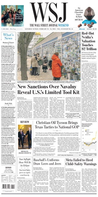 * * * * * * * SATURDAY/SUNDAY, FEBRUARY 24 - 25, 2024 ~ VOL. CCLXXXIII NO. 45 WSJ.com HHHH $6.00
 Chip maker Nvidia’s mar-
ket capitalization topped $2
trillion in trading before fall-
ing below the mark. The
company powering the AI
revolution hit that milestone
eight months after topping
the $1 trillion threshold. A1
 The three major U.S. eq-
uity indexes added at least
1.3% for the week, marking
six weekly gains in 2024 so
far. The S&P 500 and Dow
hit records on Friday. B11
 Meta safety staff warned
last year that new paid sub-
scription tools on Facebook
and Instagram were being
misused by adults seeking
to profit from exploiting
their own children. A1
 Bankrupt cryptocurrency
exchange FTX received court
approval to sell its stake in
Anthropic, an AI startup in
which Amazon and Google
late last year agreed to invest
billions of dollars. B9
 A Houston man has pleaded
guilty to insider trading after
overhearing his wife, a former
BP executive, discuss a planned
acquisition while she was
working from home. B9
 BASF said that it would
cut jobs as it plans to launch
another cost-cutting pro-
gram targeting its Ludwigs-
hafen site, and confirmed its
year-end results, which were
hampered by impairments
and lower margins. B9
World-Wide
What’s
News
Business&Finance
WSJ
THEWALLSTREETJOURNALWEEKEND
It took Nvidia 24 years as a
public company for its valua-
tion to reach the rarefied air
of $1 trillion. Thanks to the
chip maker’s role in powering
the AI revolution, a second
trillion took eight months.
Nvidia’s market capitaliza-
tion topped $2 trillion in Fri-
day trading before falling be-
low the mark again. Still, only
Microsoft and Apple have
higher valuations.
The journey to become one
of the most-valuable U.S. com-
panies started at a Denny’s in
1993 and has been fast-
tracked in recent years by
Nvidia’s dominance of GPUs,
or graphics processing units.
These chips, worth tens of
thousands of dollars each,
have become a scarce, trea-
sured commodity like Silicon
Valley has seldom seen, and
Nvidia is estimated to have
more than 80% of the market.
Voracious demand has out-
paced production and spurred
competitors to develop rival
chips. The ability to secure
GPUs governs how quickly
companies can develop new
artificial-intelligence systems.
Companies tout their access to
GPUs to recruit AI workers,
and the chips have been used
as collateral to back billions of
dollars in borrowing.
The chips are so valuable
that they are delivered to the
networking company Cisco
Systems by armored car, said
Fletcher Previn, Cisco’s chief
information officer, at The
Wall Street Journal’s CIO Net-
PleaseturntopageA4
BY ASA FITCH
Red-Hot
Nvidia’s
Valuation
Touches
$2 Trillion
AI frenzy drives chip
stock briefly past
mark; only Microsoft,
Apple valued higher
Players complained that their
pants weren’t sized properly,
let alone tailored to their pref-
erences. Then, on team photo
days, another issue was re-
vealed: Those pants, designed
to prioritize breathability,
were essentially sheer in the
harsh lights of a camera’s
flashbulb.
Fans who were eager to see
Shohei Ohtani in his new Los
Angeles Dodgers uniform were
suddenly left wondering if
they were seeing a little too
much of Shohei Ohtani.
The series of issues has led
to uncomfortable questions
for MLB, Nike and Fanatics
PleaseturntopageA14
Your Inflight
Show Will Be
An Eclipse
i i i
Fans book flights
just to see April’s
event from sky
BY ALISON SIDER
Millions plan to travel for
the coming total solar eclipse,
which will sweep over a
stretch from Texas to Maine
on April 8. Bucket-listers have
plunked down big money for
basic hotels or RV spaces just
to be in the perfect spot for
those few otherworldly mo-
PleaseturntopageA10
tent, often featuring young
girls in bikinis and leotards,
was sold to an audience that
was overwhelmingly male and
often overt about sexual inter-
est in the children in com-
ments on posts or when they
communicated with the par-
ents, according to people fa-
miliar with the investigations,
which determined that the
payments feature was
launched without basic child-
safety protections.
While the images of the
girls didn’t involve nudity or
other illegal content, Meta’s
staffers found evidence that
PleaseturntopageA5
Meta Platforms safety staff
warned last year that new
paid subscription tools on
Facebook and Instagram were
being misused by adults seek-
ing to profit from exploiting
their own children.
Two teams inside Meta
raised alarms in internal re-
ports, after finding that hun-
dreds of what the company
calls “parent-managed minor
accounts” were using the sub-
scription feature to sell exclu-
sive content not available to
nonpaying followers. The con-
BY JEFF HORWITZ
AND KATHERINE BLUNT
Will the U.S.
abandon Ukraine? C1
Baseball’s Uniforms
Draw Leers and Jeers
Major League Baseball had
grand ambitions that its 2024
season would look better than
ever. The league and its part-
ners had spent years fine-tun-
ing new, state-of-the-art uni-
forms that were supposed to
blend cutting-edge tech with
fashion.
Then players and fans saw
what they actually looked
like.
The lettering on the name-
plates was disproportionately
small. The lack of actual em-
broidery stitching made them
resemble cheap knockoffs.
BY LINDSEY ADLER
AND ANDREW BEATON
MIDLAND, Texas—Drilling for oil made
Tim Dunn, a self-described activist Christian,
into a billionaire. His second act has been
pumping money to Texas Republicans intent
on pushing their party to the right.
His third act, he hopes, will be pulling off
something similar on a national level—pref-
erably during a second Trump administra-
tion.
Brooke Rollins, a former Trump domestic
policy adviser, pitched Dunn in 2021 on a
By Collin Eaton, Elizabeth Findell
and Benoît Morenne
Meta Failed to Heed
Child-Safety Warnings
2022 ’23 ’24
–100
–50
0
50
100
150
200%
Share-price and index
performance since
the end of 2021
Source: FactSet
Nvidia
PHLX
Semiconductor
Index
S&P 500
 Heard on the Street: Nvidia
is getting cheaper........... B12
accountable for Mr. Navalny’s
death,” White House National
Security Council spokesman
John Kirby said Friday. “To-
day was just the start.”
Yet this latest move also
demonstrates the limited op-
tions the Biden administration
has to respond to Moscow’s
escalating aggression, which
has also included the recent
PleaseturntopageA7
abroad and repression at
home,” he said.
The Biden administration
argues that over time the
sanctions will strangle the
Russian economy and defense
industry, and hamper its abil-
ity to wage war on Ukraine,
while naming and isolating of-
ficials complicit in human-
rights abuses. A number of of-
ficials linked to the prison
where Navalny died are also
targeted, U.S. officials said.
“You can expect more from
the administration with re-
spect to holding the Kremlin
targeting major financial insti-
tutions, government officials,
business executives, shipping
companies and manufacturers.
“If Russia is going to turn
its industries into wartime
producers, then all Russia’s
production is now fair game,”
said Wally Adeyemo, deputy
secretary of the Treasury.
President Biden, who met
with Navalny’s family on
Thursday, also addressed the
latest sanctions. “We in the
United States are going to
continue to ensure that Putin
pays a price for his aggression
The Biden administration,
having promised “devastating”
consequences in 2021 if top
Kremlin critic Alexei Navalny
should die in Russian custody,
released sanctions on Friday
that U.S. officials privately
concede are likely to land a
limited blow on Moscow.
The latest measures, also in-
tended to mark the second an-
niversary of Russia’s invasion
of Ukraine, add nearly 600 tar-
gets to U.S. sanction rosters,
BY IAN TALLEY
AND VIVIAN SALAMA
New Sanctions Over Navalny
Reveal U.S.’s Limited Tool Kit
ROMAN
PILIPEY/AGENCE
FRANCE-PRESSE/GETTY
IMAGES
A friend embraced Liudmyla, left, whose soldier son Tymofii Boyko was killed fighting Russian troops, next to the Wall of
Remembrance of the Fallen for Ukraine in Kyiv on Friday, a day before the second anniversary of Russia’s invasion.
new think tank, America First Policy Insti-
tute, with a mission to perpetuate Trump-era
policies for generations to come. The West
Texas oilman, whose efforts in his home state
have been both successful and polarizing, re-
sponded with both enthusiasm and money.
“He’s a visionary,” said Rollins, who previ-
ously worked with Dunn building a political
think tank in Texas. “His ability to build or-
ganizations and structure and culture is so
incredible. I’ve relied on him more for that
than his funding.”
PleaseturntopageA10
Christian Oil Tycoon Brings
Texas Tactics to National GOP
Tim Dunn is one of the rich Republicans funding groups that
aim to perpetuate Trump policies; ‘administration in waiting’
 How Trump flipped GOP
on Ukraine aid.................... A6
 European ministers press
U.S. on Kyiv.......................... A7
 IVF ruling tests Republicans......................... A4
REVIEW
Can Warner
Uncancel
J.K. Rowling?
EXCHANGE
An
American
Chocolate
Lover
In Paris
OFF DUTY
s 2024 Dow Jones & Company, Inc.
All Rights Reserved
CONTENTS
Books....................... C7-12
Business & Finance B9
Food.................... D11-D12
Gear & Gadgets D4-5
Heard on Street....B12
Markets...................... B11
Obituaries................... A9
Opinion................. A11-13
Sports.......................... A14
Style & Fashion D2-3
Travel........................ D8-9
U.S. News.............. A2-6
World News........ A7-9
>
 The Biden administration
released a raft of sanctions
to punish Moscow for the
death of Kremlin critic Alexei
Navalny in a Russian prison,
but U.S. officials privately
concede the steps are likely
to land a limited blow. A1
 European foreign ministers
warned that the outcome of
the Ukraine war is critical to
American strategic and secu-
rity interests as Russia
presses its offensive and U.S.
military assistance is hung up
in Congress. A7
 A Manhattan jury ordered
the National Rifle Associa-
tion’s former leader, Wayne
LaPierre, to pay more than
$4.3 million back to the gun-
rights group for misspending
its charitable funds. A3
 The U.S. is pushing Can-
ada to impose visa require-
ments on Mexican visitors,
aiming to stem a surge in il-
legal crossings at the north-
ern border. A3
 Roughly half of college
graduates end up in jobs
where their degrees aren’t
needed, and that underem-
ployment has lasting impli-
cations for their earnings
and career paths. A2
 Israel Prime Minister Ne-
tanyahu outlined a blueprint
for postwar Gaza that calls for
it to be administered by local
Palestinian officials free of links
to militant groups and for Israel
to conduct security operations
in the strip indefinitely. A8
NOONAN
Ol’ Cranky
and the State
of the Union A13
 