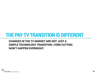 66
THE PAY TV TRANSITION IS DIFFERENT
www.activate.com
CHANGES IN THE TV MARKET ARE NOT JUST A
SIMPLE TECHNOLOGY TRANSITION. CORD CUTTING
WON’T HAPPEN OVERNIGHT.
 