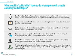 What would a “cable killer” have to do to compete with a cable
company’s advantages?
93
CABLE KILLER
X
C
www.activate.com
Bundle for distribution. Players that have established a foothold with consumers by
selling devices like smartphones or set-top boxes can offer content subscriptions on top
Bring your own broadband. Allow consumers to bring their own, or include with partner
provider or new competitor
Better search and discovery. Search capabilities across video providers, regardless of
source, uniting TV content and web videos
Seamless access. Integrated platform to access all types of video content - Digital
Subscriptions, Web Video, TV Everywhere - across all devices
Simplicity and customer service. Easy choices with price transparency and customer-
friendly policies to contrast with current cable frustrations
Premium pricing (that’s worth it). Target the high end of the market, preserving margins
while paying for higher content licensing costs - and integrating all other subscriptions for
one monthly bill
 