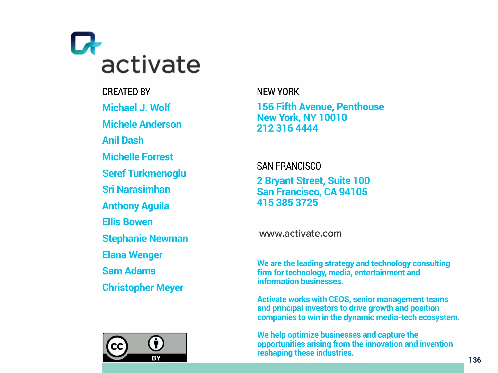 136
CREATED BY
Michael J. Wolf
Michele Anderson
Anil Dash
Michelle Forrest
Seref Turkmenoglu
Sri Narasimhan
Anthony Aguila
Ellis Bowen
Stephanie Newman
Elana Wenger
Sam Adams
Christopher Meyer
NEW YORK
156 Fifth Avenue, Penthouse
New York, NY 10010
212 316 4444
SAN FRANCISCO
2 Bryant Street, Suite 100
San Francisco, CA 94105
415 385 3725
www.activate.com
We are the leading strategy and technology consulting
firm for technology, media, entertainment and
information businesses.
Activate works with CEOS, senior management teams
and principal investors to drive growth and position
companies to win in the dynamic media-tech ecosystem.
We help optimize businesses and capture the
opportunities arising from the innovation and invention
reshaping these industries.
 