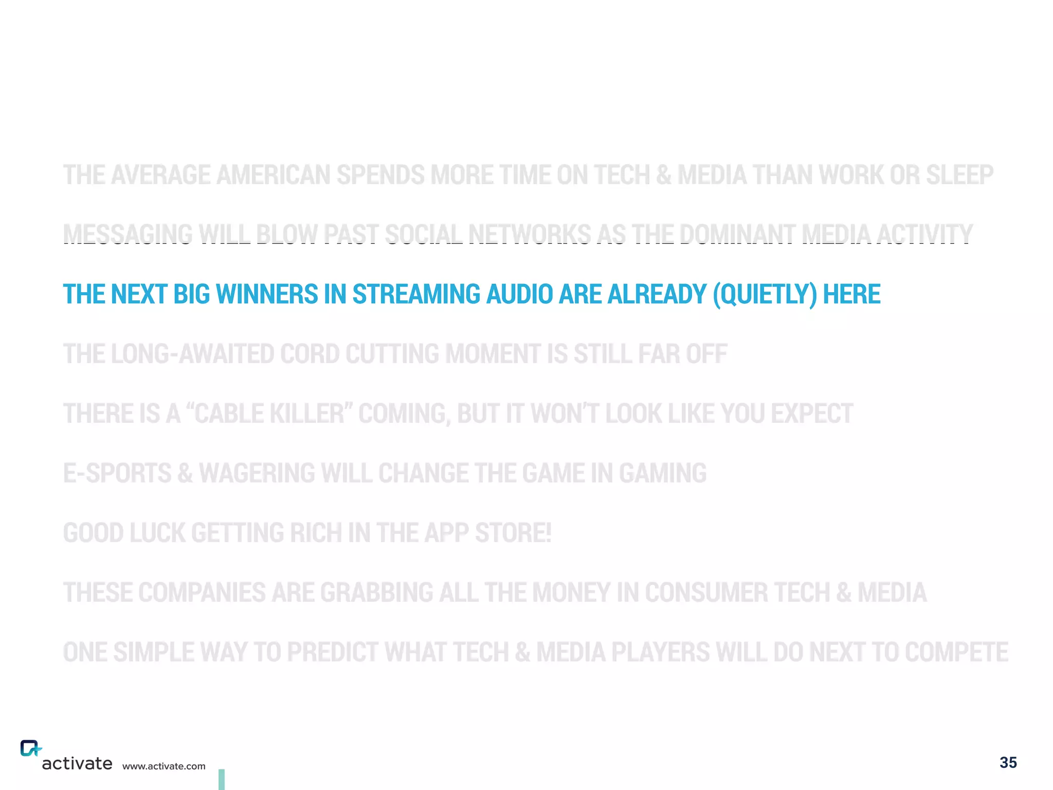 THE AVERAGE AMERICAN SPENDS MORE TIME ON TECH & MEDIA THAN WORK OR SLEEP
MESSAGING WILL BLOW PAST SOCIAL NETWORKS AS THE DOMINANT MEDIA ACTIVITY
THE NEXT BIG WINNERS IN STREAMING AUDIO ARE ALREADY (QUIETLY) HERE
THE LONG-AWAITED CORD CUTTING MOMENT IS STILL FAR OFF
THERE IS A “CABLE KILLER” COMING, BUT IT WON’T LOOK LIKE YOU EXPECT
E-SPORTS & WAGERING WILL CHANGE THE GAME IN GAMING
GOOD LUCK GETTING RICH IN THE APP STORE!
THESE COMPANIES ARE GRABBING ALL THE MONEY IN CONSUMER TECH & MEDIA
ONE SIMPLE WAY TO PREDICT WHAT TECH & MEDIA PLAYERS WILL DO NEXT TO COMPETE
35www.activate.com
 